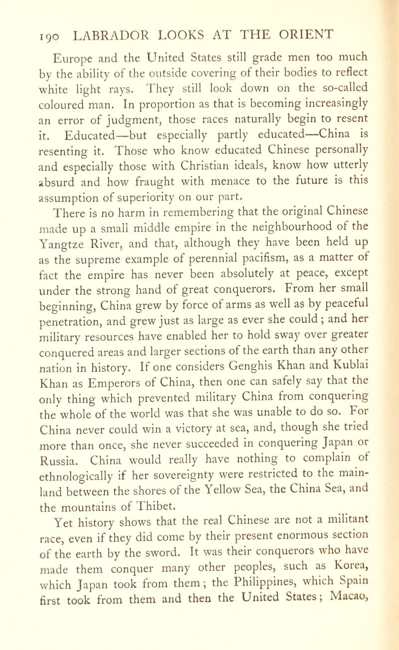 Europe and the United States still grade men too much by the ability of the outside covering of their bodies to reflect white light rays. They still look down on the so-called coloured man. In proportion as that is becoming increasingly an error of judgment, those races naturally begin to resent it. Educated—but especially partly educated—China is resenting it. Those who know educated Chinese personally and especially those with Christian ideals, know how utterly absurd and how fraught with menace to the future is this assumption of superiority on our part. There is no harm in remembering that the original Chinese made up a small middle empire in the neighbourhood of the Yangtze River, and that, although they have been held up as the supreme example of perennial pacifism, as a matter ot fact the empire has never been absolutely at peace, except under the strong hand of great conquerors. From her small beginning, China grew by force of arms as well as by peaceful penetration, and grew just as large as ever she could; and her military resources have enabled her to hold sway over greater conquered areas and larger sections ot the earth than any other nation in history. If one considers Genghis Khan and Kublai Khan as Emperors ot China, then one can safely say that the only thing which prevented military China trom conquering the whole of the world was that she was unable to do so. For China never could win a victory at sea, and, though she tried more than once, she never succeeded in conqueiing Japan or Russia. China would really have nothing to complain ot ethnologically if her sovereignty were restricted to the main¬ land between the shores of the Yellow Sea, the China Sea, and the mountains ot Ihibet. Yet history shows that the real Chinese are not a militant race, even if they did come by their present enoimous section of the earth by the sword. It was their conquerors who have made them conquer many other peoples, such as Koita, which Japan took from them; the Philippines, which Spain first took from them and then the United States; Macao,