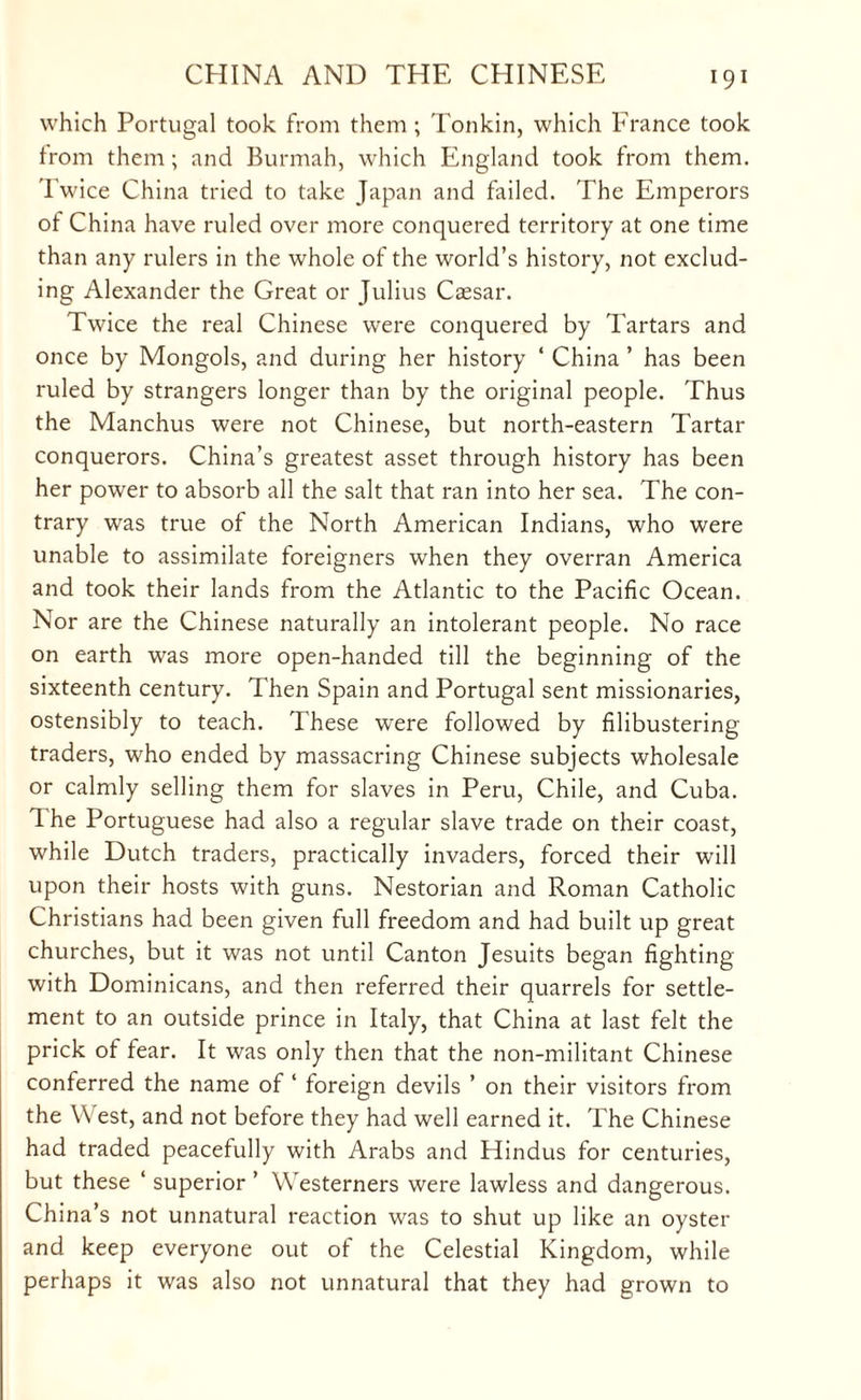 which Portugal took from them; Tonkin, which France took from them; and Burmah, which England took from them. Twice China tried to take Japan and failed. The Emperors of China have ruled over more conquered territory at one time than any rulers in the whole of the world’s history, not exclud¬ ing Alexander the Great or Julius Caesar. Twice the real Chinese were conquered by Tartars and once by Mongols, and during her history ‘ China ’ has been ruled by strangers longer than by the original people. Thus the Manchus were not Chinese, but north-eastern Tartar conquerors. China’s greatest asset through history has been her power to absorb all the salt that ran into her sea. The con¬ trary was true of the North American Indians, who were unable to assimilate foreigners when they overran America and took their lands from the Atlantic to the Pacific Ocean. Nor are the Chinese naturally an intolerant people. No race on earth was more open-handed till the beginning of the sixteenth century. Then Spain and Portugal sent missionaries, ostensibly to teach. These were followed by filibustering traders, who ended by massacring Chinese subjects wholesale or calmly selling them for slaves in Peru, Chile, and Cuba. Ihe Portuguese had also a regular slave trade on their coast, while Dutch traders, practically invaders, forced their will upon their hosts with guns. Nestorian and Roman Catholic Christians had been given full freedom and had built up great churches, but it was not until Canton Jesuits began fighting with Dominicans, and then referred their quarrels for settle¬ ment to an outside prince in Italy, that China at last felt the prick of fear. It was only then that the non-militant Chinese conferred the name of ‘ foreign devils ’ on their visitors from the \\ est, and not before they had well earned it. The Chinese had traded peacefully with Arabs and Hindus for centuries, but these ‘ superior ’ Westerners were lawless and dangerous. China’s not unnatural reaction was to shut up like an oyster and keep everyone out of the Celestial Kingdom, while perhaps it was also not unnatural that they had grown to