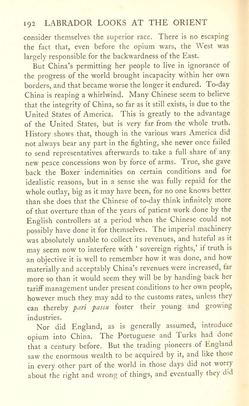 consider themselves the superior race. There is no escaping the fact that, even before the opium wars, the West was largely responsible for the backwardness of the East. But China’s permitting her people to live in ignorance of the progress of the world brought incapacity within her own borders, and that became worse the longer it endured. To-day China is reaping a whirlwind. Many Chinese seem to believe that the integrity of China, so far as it still exists, is due to the United States of America. This is greatly to the advantage of the United States, but is very far from the whole truth. History shows that, though in the various wars America did not always bear any part in the fighting, she never once failed to send representatives afterwards to take a full share ol any new peace concessions won by force of arms. True, she gave back the Boxer indemnities on certain conditions and for idealistic reasons, but in a sense she was fully repaid for the whole outlay, big as it may have been, for no one knows better than she does that the Chinese of to-day think infinitely more of that overture than of the years of patient work done by the English controllers at a period when the Chinese could not possibly have done it for themselves. The imperial machinery was absolutely unable to collect its revenues, and hateful as it may seem now to interfere with ‘ sovereign rights,’ if truth is an objective it is well to remember how it was done, and how materially and acceptably China’s revenues were increased, lar more so than it would seem they will be by handing back her tariff management under present conditions to her own people, however much they may add to the customs rates, unless they can thereby pari passu foster their young and growing industries. Nor did England, as is generally assumed, introduce opium into China. The Portuguese and Turks had done that a century before. But the trading pioneers ot England saw the enormous wealth to be acquired by it, and like those in every other part of the world in those days did not won) about the right and wrong of things, and eventually they did