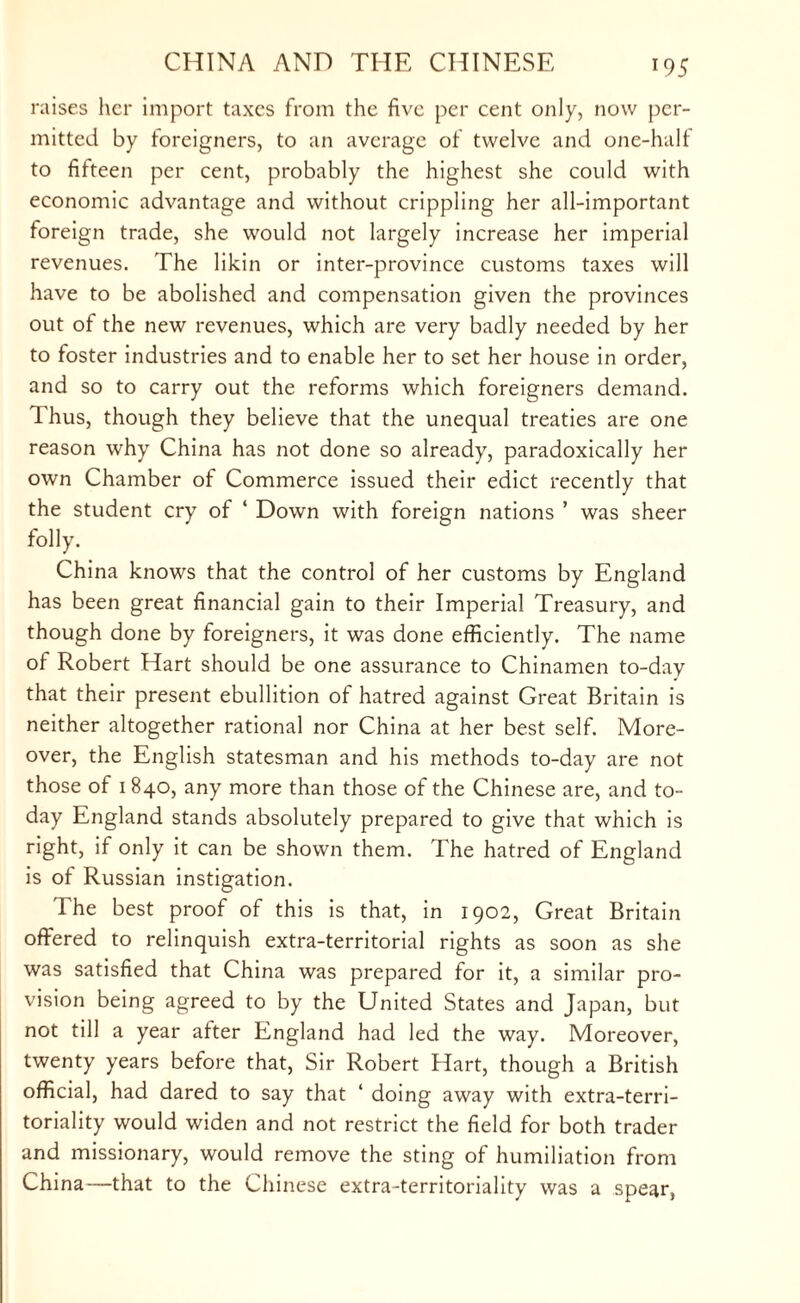 raises her import taxes from the five per cent only, now per¬ mitted by foreigners, to an average of twelve and one-half to fifteen per cent, probably the highest she could with economic advantage and without crippling her all-important foreign trade, she would not largely increase her imperial revenues. The likin or inter-province customs taxes will have to be abolished and compensation given the provinces out of the new revenues, which are very badly needed by her to foster industries and to enable her to set her house in order, and so to carry out the reforms which foreigners demand. Thus, though they believe that the unequal treaties are one reason why China has not done so already, paradoxically her own Chamber of Commerce issued their edict recently that the student cry of ‘ Down with foreign nations ’ was sheer folly. China knows that the control of her customs by England has been great financial gain to their Imperial Treasury, and though done by foreigners, it was done efficiently. The name of Robert Hart should be one assurance to Chinamen to-day that their present ebullition of hatred against Great Britain is neither altogether rational nor China at her best self. More¬ over, the English statesman and his methods to-day are not those of 1840, any more than those of the Chinese are, and to¬ day England stands absolutely prepared to give that which is right, if only it can be shown them. The hatred of England is of Russian instigation. The best proof of this is that, in 1902, Great Britain offered to relinquish extra-territorial rights as soon as she was satisfied that China was prepared for it, a similar pro¬ vision being agreed to by the United States and Japan, but not till a year after England had led the way. Moreover, twenty years before that, Sir Robert Hart, though a British official, had dared to say that 4 doing away with extra-terri¬ toriality would widen and not restrict the field for both trader and missionary, would remove the sting of humiliation from China—that to the Chinese extra-territoriality was a spear,