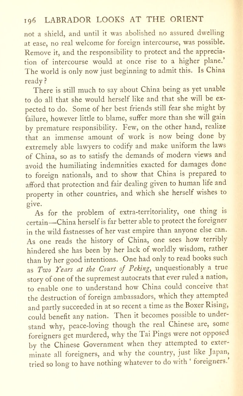 not a shield, and until it was abolished no assured dwelling at ease, no real welcome for foreign intercourse, was possible. Remove it, and the responsibility to protect and the apprecia¬ tion of intercourse would at once rise to a higher plane.’ The world is only now just beginning to admit this. Is China ready ? There is still much to say about China being as yet unable to do all that she would herself like and that she will be ex¬ pected to do. Some of her best friends still fear she might by failure, however little to blame, suffer more than she will gain by premature responsibility. Few, on the other hand, realize that an immense amount of work is now being done by extremely able lawyers to codify and make uniform the laws of China, so as to satisfy the demands of modern views and avoid the humiliating indemnities exacted for damages done to foreign nationals, and to show that China is prepared to afford that protection and fair dealing given to human lite and property in other countries, and which she herself wishes to give. As for the problem of extra-territoriality, one thing is certain—China herself is far better able to protect the foreigner in the wild fastnesses of her vast empire than anyone else can. As one reads the history of China, one sees how terribly hindered she has been by her lack of worldly wisdom, rather than by her good intentions. One had only to read books such as Two Tears at the Court of Peking, unquestionably a true story of one of the supremest autocrats that ever ruled a nation, to enable one to understand how China could conceive that the destruction of foreign ambassadors, which they attempted and partly succeeded in at so recent a time as the Boxer Rising, could benefit any nation. Then it becomes possible to under¬ stand why, peace-loving though the real Chinese are, some foreigners get murdered, why the Tai Pings were not opposed by the Chinese Government when they attempted to exter¬ minate all foreigners, and why the country, just like Japan, tried so long to have nothing whatever to do with foreigners.