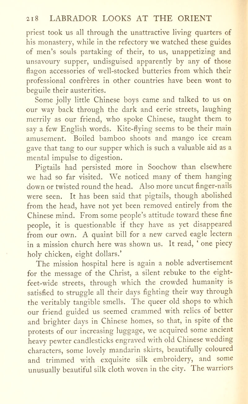 priest took us all through the unattractive living quarters of his monastery, while in the refectory we watched these guides of men’s souls partaking of their, to us, unappetizing and unsavoury supper, undisguised apparently by any of those flagon accessories of well-stocked butteries from which their professional confreres in other countries have been wont to beguile their austerities. Some jolly little Chinese boys came and talked to us on our way back through the dark and eerie streets, laughing merrily as our friend, who spoke Chinese, taught them to say a few English words. Kite-flying seems to be their main amusement. Boiled bamboo shoots and mango ice cream gave that tang to our supper which is such a valuable aid as a mental impulse to digestion. Pigtails had persisted more in Soochow than elsewhere we had so far visited. We noticed many of them hanging down or twisted round the head. Also more uncut finger-nails were seen. It has been said that pigtails, though abolished from the head, have not yet been removed entirely from the Chinese mind. From some people’s attitude toward these fine people, it is questionable if they have as yet disappeared from our own. A quaint bill for a new carved eagle lectern in a mission church here was shown us. It read, ‘ one piecy holy chicken, eight dollars.’ The mission hospital here is again a noble advertisement for the message of the Christ, a silent rebuke to the eight- feet-wide streets, through which the crowded humanity is satisfied to struggle all their days fighting their way through the veritably tangible smells. The queer old shops to which our friend guided us seemed crammed with relics of better and brighter days in Chinese homes, so that, in spite of the protests of our increasing luggage, we acquired some ancient heavy pewter candlesticks engraved with old Chinese wedding characters, some lovely mandarin skirts, beautifully coloured and trimmed with exquisite silk embroidery, and some unusually beautiful silk cloth woven in the city. Ihe warriors