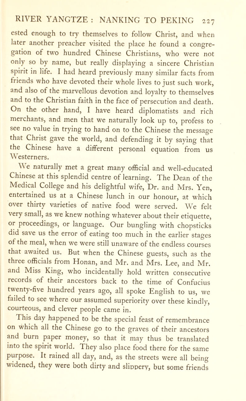 ested enough to try themselves to follow Christ, and when later another preacher visited the place he found a congre¬ gation of two hundred Chinese Christians, who were not only so by name, but really displaying a sincere Christian spirit in life. I had heard previously many similar facts from friends who have devoted their whole lives to just such work, and also of the marvellous devotion and loyalty to themselves and to the Christian faith in the face of persecution and death. On the other hand, I have heard diplomatists and rich merchants, and men that we naturally look up to, profess to see no value in trying to hand on to the Chinese the message that Christ gave the world, and defending it by saying that the Chinese have a different personal equation from us Westerners. W e naturally met a great many official and well-educated Chinese at this splendid centre of learning. The Dean of the Medical College and his delightful wife, Dr. and Mrs. Yen, entertained us at a Chinese lunch in our honour, at which over thirty varieties of native food were served. We felt very small, as we knew nothing whatever about their etiquette, or proceedings, or language. Our bungling with chopsticks did save us the error of eating too much in the earlier stages of the meal, when we were still unaware of the endless courses that awaited us. But when the Chinese guests, such as the three officials from Honan, and Mr. and Mrs. Lee, and Mr. and Miss King, who incidentally hold written consecutive records of their ancestors back to the time of Confucius twent)-five hundred years ago, all spoke English to us, we failed to see where our assumed superiority over these kindly, courteous, and clever people came in. This day happened to be the special feast of remembrance on which all the Chinese go to the graves of their ancestors and burn paper money, so that it may thus be translated into the spirit world. They also place food there for the same purpose. It rained all day, and, as the streets were all being widened, they were both dirty and slippery, but some friends