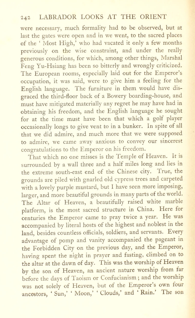 were necessary, much formality had to be observed, but at last the gates were open and in we went, to the sacred places of the ‘ Most High,’ who had vacated it only a few months previously on the wise constraint, and under the really generous conditions, for which, among other things, Marshal Feng Yu-Hsiang has been so bitterly and wrongly criticized. The European rooms, especially laid out for the Emperor’s occupation, it was said, were to give him a feeling for the English language. The furniture in them would have dis¬ graced the third-floor back of a Bowery boarding-house, and must have mitigated materially any regret he may have had in obtaining his freedom, and the English language he sought for at the time must have been that which a golf player occasionally longs to give vent to in a bunker. In spite of all that we did admire, and much more that we were supposed to admire, we came away anxious to convey our sincerest congratulations to the Emperor on his freedom. That which no one misses is the Temple of Heaven. It is surrounded by a wall three and a half miles long and lies in the extreme south-east end of the Chinese city. True, the grounds are piled with gnarled old cypress trees and carpeted with a lovely purple mustard, but I have seen more imposing, larger, and more beautiful grounds in many parts of the world. The Altar of Heaven, a beautifully raised white marble platform, is the most sacred structure in China. Here for centuries the Emperor came to pray twice a year. He was accompanied by literal hosts of the highest and noblest in the land, besides countless officials, soldiers, and servants. Every advantage of pomp and vanity accompanied the pageant in the Forbidden City on the previous day, and the Emperor, having spent the night in prayer and fasting, climbed on to the altar at the dawn of day. This was the worship of Heaven by the son of Heaven, an ancient nature worship from far before the days of Taoism or Confucianism ; and the worship was not solely of Heaven, but of the Emperor’s own four ancestors, ‘ Sun,’ ‘ Moon,’ ‘ Clouds,’ and Rain. The son