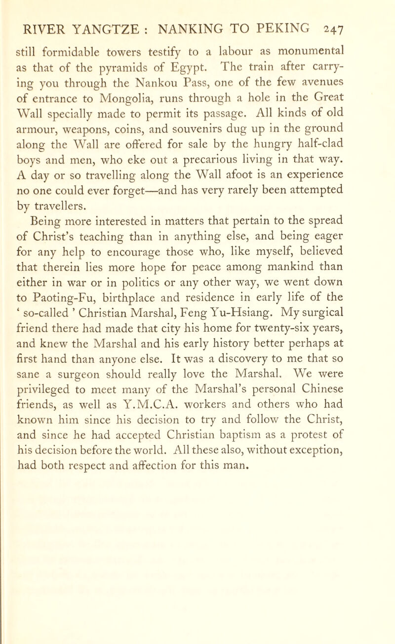 still formidable towers testify to a labour as monumental as that of the pyramids of Egypt. The train after carry¬ ing you through the Nankou Pass, one of the few avenues of entrance to Mongolia, runs through a hole in the Great Wall specially made to permit its passage. All kinds of old armour, weapons, coins, and souvenirs dug up in the ground along the Wall are offered for sale by the hungry half-clad boys and men, who eke out a precarious living in that way. A day or so travelling along the Wall afoot is an experience no one could ever forget—and has very rarely been attempted by travellers. Being more interested in matters that pertain to the spread of Christ’s teaching than in anything else, and being eager for any help to encourage those who, like myself, believed that therein lies more hope for peace among mankind than either in war or in politics or any other way, we went down to Paoting-Fu, birthplace and residence in early life of the ‘ so-called ’ Christian Marshal, Feng Yu-Hsiang. My surgical friend there had made that city his home for twenty-six years, and knew the Marshal and his early history better perhaps at first hand than anyone else. It was a discovery to me that so sane a surgeon should really love the Marshal. We were privileged to meet many of the Marshal’s personal Chinese friends, as well as Y.M.C.A. workers and others who had known him since his decision to try and follow the Christ, and since he had accepted Christian baptism as a protest of his decision before the world. All these also, without exception, had both respect and affection for this man.