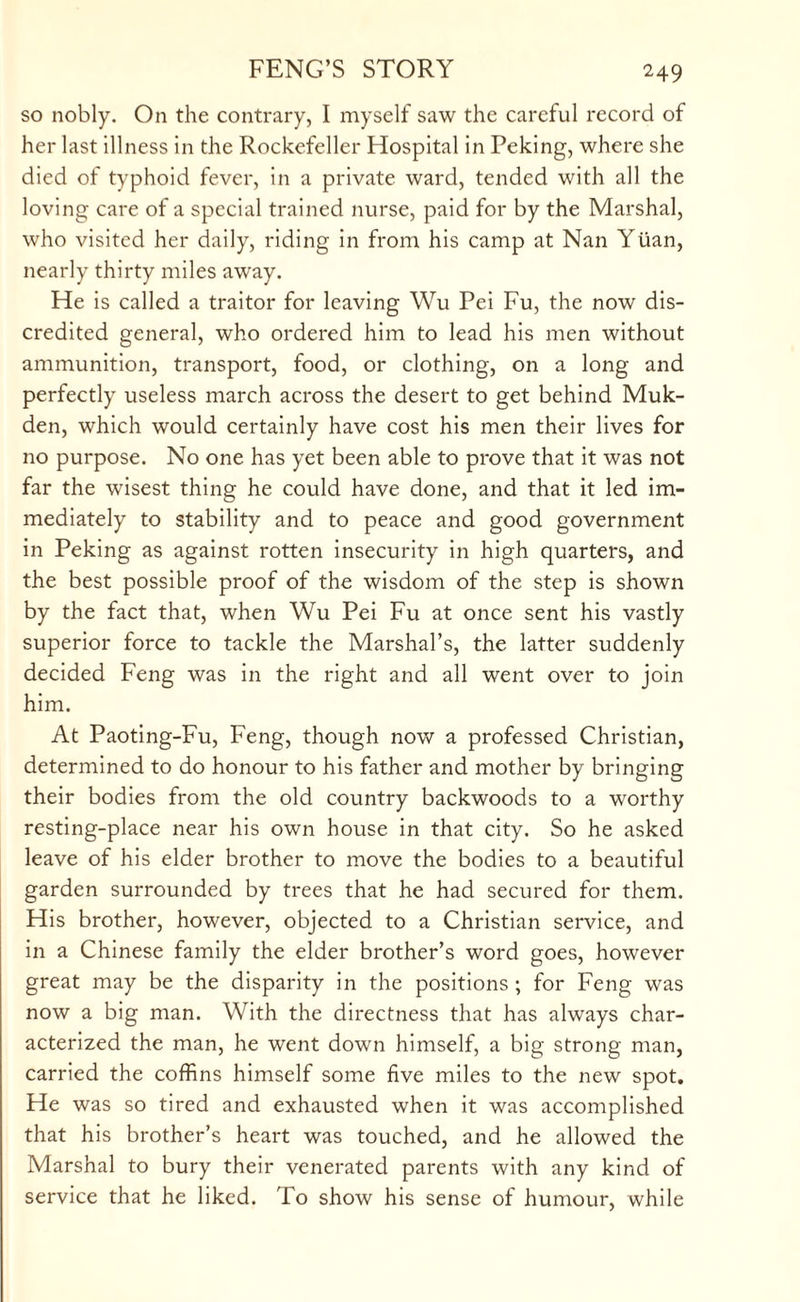 so nobly. On the contrary, I myself saw the careful record of her last illness in the Rockefeller Hospital in Peking, where she died of typhoid fever, in a private ward, tended with all the loving care of a special trained nurse, paid for by the Marshal, who visited her daily, riding in from his camp at Nan Yuan, nearly thirty miles away. He is called a traitor for leaving Wu Pei Fu, the now dis¬ credited general, who ordered him to lead his men without ammunition, transport, food, or clothing, on a long and perfectly useless march across the desert to get behind Muk¬ den, which would certainly have cost his men their lives for no purpose. No one has yet been able to prove that it was not far the wisest thing he could have done, and that it led im¬ mediately to stability and to peace and good government in Peking as against rotten insecurity in high quarters, and the best possible proof of the wisdom of the step is shown by the fact that, when Wu Pei Fu at once sent his vastly superior force to tackle the Marshal’s, the latter suddenly decided Feng was in the right and all went over to join him. At Paoting-Fu, Feng, though now a professed Christian, determined to do honour to his father and mother by bringing their bodies from the old country backwoods to a worthy resting-place near his own house in that city. So he asked leave of his elder brother to move the bodies to a beautiful garden surrounded by trees that he had secured for them. His brother, however, objected to a Christian service, and in a Chinese family the elder brother’s word goes, however great may be the disparity in the positions ; for Feng was now a big man. With the directness that has always char¬ acterized the man, he went down himself, a big strong man, carried the coffins himself some five miles to the new spot. He was so tired and exhausted when it was accomplished that his brother’s heart was touched, and he allowed the Marshal to bury their venerated parents with any kind of service that he liked. To show his sense of humour, while