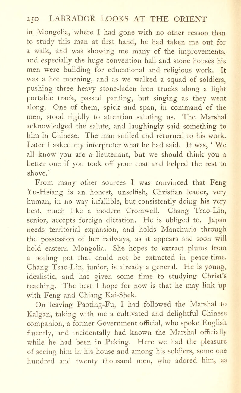in Mongolia, where I had gone with no other reason than to study this man at first hand, he had taken me out for a walk, and was showing me many of the improvements, and especially the huge convention hall and stone houses his men were building for educational and religious work. It was a hot morning, and as we walked a squad of soldiers, pushing three heavy stone-laden iron trucks along a light portable track, passed panting, but singing as they went along. One of them, spick and span, in command of the men, stood rigidly to attention saluting us. The Marshal acknowledged the salute, and laughingly said something to him in Chinese. The man smiled and returned to his work. Later I asked my interpreter what he had said. It was, ‘ We all know you are a lieutenant, but we should think you a better one if you took off your coat and helped the rest to shove.’ From many other sources I was convinced that Feng Yu-Hsiang is an honest, unselfish, Christian leader, very human, in no way infallible, but consistently doing his very best, much like a modern Cromwell. Chang Tsao-Lin, senior, accepts foreign dictation. He is obliged to. Japan needs territorial expansion, and holds Manchuria through the possession of her railways, as it appears she soon will hold eastern Mongolia. She hopes to extract plums from a boiling pot that could not be extracted in peace-time. Chang Tsao-Lin, junior, is already a general. He is young, idealistic, and has given some time to studying Christ’s teaching. The best I hope for now is that he may link up with Feng and Chiang Kai-Shek. On leaving Paoting-Fu, I had followed the Marshal to Kalgan, taking with me a cultivated and delightful Chinese companion, a former Government official, who spoke English fluently, and incidentally had known the Marshal officially while he had been in Peking. Here we had the pleasure of seeing him in his house and among his soldiers, some one hundred and twenty thousand men, who adored him, as