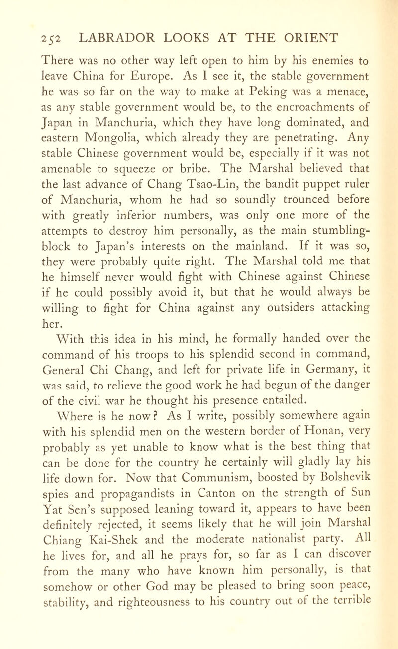 There was no other way left open to him by his enemies to leave China for Europe. As I see it, the stable government he was so far on the way to make at Peking was a menace, as any stable government would be, to the encroachments of Japan in Manchuria, which they have long dominated, and eastern Mongolia, which already they are penetrating. Any stable Chinese government would be, especially if it was not amenable to squeeze or bribe. The Marshal believed that the last advance of Chang Tsao-Lin, the bandit puppet ruler of Manchuria, whom he had so soundly trounced before with greatly inferior numbers, was only one more of the attempts to destroy him personally, as the main stumbling- block to Japan’s interests on the mainland. If it was so, they were probably quite right. The Marshal told me that he himself never would fight with Chinese against Chinese if he could possibly avoid it, but that he would always be willing to fight for China against any outsiders attacking her. With this idea in his mind, he formally handed over the command of his troops to his splendid second in command, General Chi Chang, and left for private life in Germany, it was said, to relieve the good work he had begun of the danger of the civil war he thought his presence entailed. Where is he now ? As I write, possibly somewhere again with his splendid men on the western border of Honan, very probably as yet unable to know what is the best thing that can be done for the country he certainly will gladly lay his life down for. Now that Communism, boosted by Bolshevik spies and propagandists in Canton on the strength of Sun Yat Sen’s supposed leaning toward it, appears to have been definitely rejected, it seems likely that he will join Marshal Chiang Kai-Shek and the moderate nationalist party. All he lives for, and all he prays for, so far as I can discover from the many who have known him personally, is that somehow or other God may be pleased to bring soon peace, stability, and righteousness to his country out of the terrible