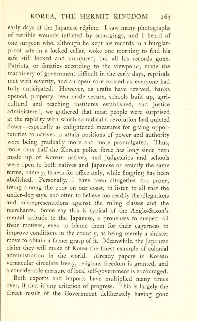 early days of the Japanese regime. I saw many photographs of terrible wounds inflicted by scourgings, and I heard of one surgeon who, although he kept his records in a burglar- proot safe in a locked cellar, woke one morning to find his safe still locked and uninjured, but all his records gone. Patriots, or fanatics according to the viewpoint, made the machinery of government difficult in the early days, reprisals met with severity, and an open sore existed as everyone had fully anticipated. However, as crafts have revived, banks opened, property been made secure, schools built up, agri¬ cultural and teaching institutes established, and justice administered, we gathered that most people were surprised at the rapidity with which so radical a revolution had quieted down—especially as enlightened measures for giving oppor¬ tunities to natives to attain positions of power and authority were being gradually more and more promulgated. Thus, more than half the Korean police force has long since been made up of Korean natives, and judgeships and schools were open to both natives and Japanese on exactly the same terms, namely, fitness for office only, while flogging has been abolished. Personally, I have been altogether too prone, living among the poor on our coast, to listen to all that the under-dog says, and often to believe too readily the allegations and misrepresentations against the ruling classes and the merchants. Some say this is typical of the Anglo-Saxon’s mental attitude to the Japanese, a proneness to suspect all their motives, even to blame them for their eagerness to improve conditions in the country, as being merely a sinister move to obtain a firmer grasp of it. Meanwhile, the Japanese claim they will make of Korea the finest example of colonial administration in the world. Already papers in Korean vernacular circulate freely, religious freedom is granted, and a considerable measure of local self-government is encouraged. Both exports and imports have multiplied many times over, if that is any criterion of progress. This is largely the direct result of the Government deliberately having gone