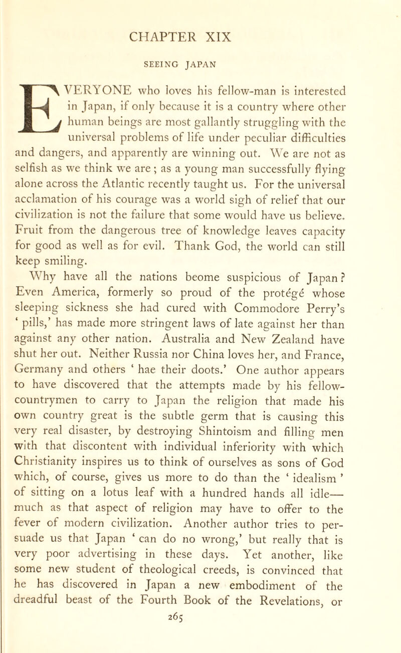 CHAPTER XIX SEEING JAPAN EVERYONE who loves his fellow-man is interested in Japan, if only because it is a country where other human beings are most gallantly struggling with the universal problems of life under peculiar difficulties and dangers, and apparently are winning out. We are not as selfish as we think we are; as a young man successfully flying alone across the Atlantic recently taught us. For the universal acclamation of his courage was a world sigh of relief that our civilization is not the failure that some would have us believe. Fruit from the dangerous tree of knowledge leaves capacity for good as well as for evil. Thank God, the world can still keep smiling. Why have all the nations beome suspicious of Japan ? Even America, formerly so proud of the protege whose sleeping sickness she had cured with Commodore Perry’s ‘ pills,’ has made more stringent laws of late against her than against any other nation. Australia and New Zealand have shut her out. Neither Russia nor China loves her, and France, Germany and others ‘ hae their doots.’ One author appears to have discovered that the attempts made by his fellow- countrymen to carry to Japan the religion that made his own country great is the subtle germ that is causing this very real disaster, by destroying Shintoism and filling men with that discontent with individual inferiority with which Christianity inspires us to think of ourselves as sons of God which, of course, gives us more to do than the ‘ idealism ’ of sitting on a lotus leaf with a hundred hands all idle— much as that aspect of religion may have to offer to the fever of modern civilization. Another author tries to per¬ suade us that Japan ‘ can do no wrong,’ but really that is very poor advertising in these days. Yet another, like some new student of theological creeds, is convinced that he has discovered in Japan a new embodiment of the dreadful beast of the Fourth Book of the Revelations, or