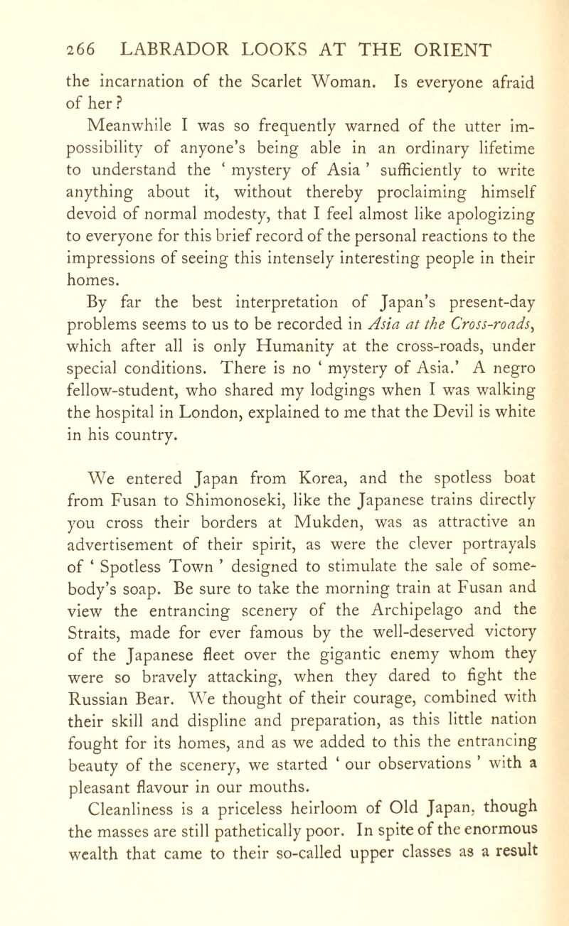 the incarnation of the Scarlet Woman. Is everyone afraid of her ? Meanwhile I was so frequently warned of the utter im¬ possibility of anyone’s being able in an ordinary lifetime to understand the ‘ mystery of Asia ’ sufficiently to write anything about it, without thereby proclaiming himself devoid of normal modesty, that I feel almost like apologizing to everyone for this brief record of the personal reactions to the impressions of seeing this intensely interesting people in their homes. By far the best interpretation of Japan’s present-day problems seems to us to be recorded in Asia at the Cross-roads, which after all is only Humanity at the cross-roads, under special conditions. There is no ‘ mystery of Asia.’ A negro fellow-student, who shared my lodgings when I was walking the hospital in London, explained to me that the Devil is white in his country. We entered Japan from Korea, and the spotless boat from Fusan to Shimonoseki, like the Japanese trains directly you cross their borders at Mukden, was as attractive an advertisement of their spirit, as were the clever portrayals of ‘ Spotless Town ’ designed to stimulate the sale of some¬ body’s soap. Be sure to take the morning train at Fusan and view the entrancing scenery of the Archipelago and the Straits, made for ever famous by the well-deserved victory of the Japanese fleet over the gigantic enemy whom they were so bravely attacking, when they dared to fight the Russian Bear. We thought of their courage, combined with their skill and displine and preparation, as this little nation fought for its homes, and as we added to this the entrancing beauty of the scenery, we started ‘ our observations ’ with a pleasant flavour in our mouths. Cleanliness is a priceless heirloom of Old Japan, though the masses are still pathetically poor. In spite of the enormous wealth that came to their so-called upper classes a3 a result