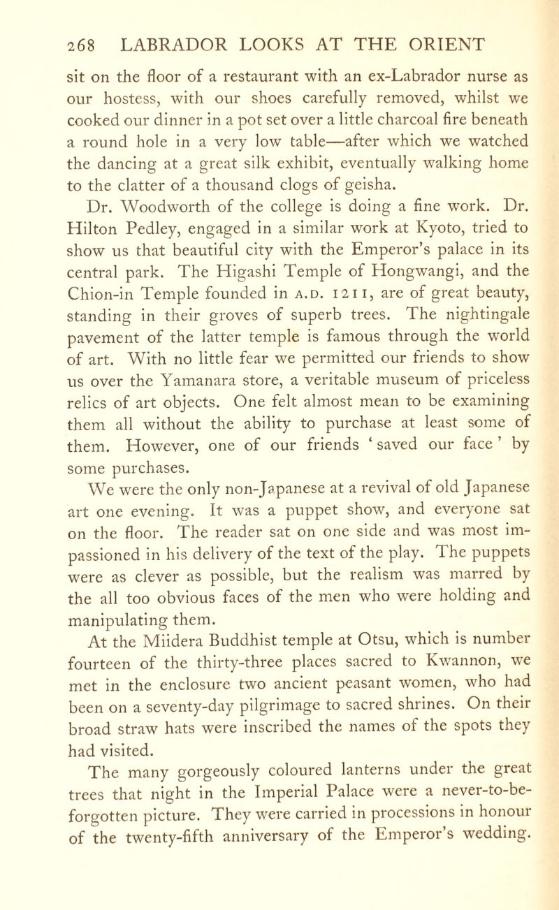 sit on the floor of a restaurant with an ex-Labrador nurse as our hostess, with our shoes carefully removed, whilst we cooked our dinner in a pot set over a little charcoal fire beneath a round hole in a very low table—after which we watched the dancing at a great silk exhibit, eventually walking home to the clatter of a thousand clogs of geisha. Dr. Woodworth of the college is doing a fine work. Dr. Hilton Pedley, engaged in a similar work at Kyoto, tried to show us that beautiful city with the Emperor’s palace in its central park. The Higashi Temple of Hongwangi, and the Chion-in Temple founded in a.d. 12ii, are of great beauty, standing in their groves of superb trees. The nightingale pavement of the latter temple is famous through the world of art. With no little fear we permitted our friends to show us over the Yamanara store, a veritable museum of priceless relics of art objects. One felt almost mean to be examining them all without the ability to purchase at least some of them. However, one of our friends ‘ saved our face ’ by some purchases. We were the only non-Japanese at a revival of old Japanese art one evening. It was a puppet show, and everyone sat on the floor. The reader sat on one side and was most im¬ passioned in his delivery of the text of the play. The puppets were as clever as possible, but the realism was marred by the all too obvious faces of the men who were holding and manipulating them. At the Miidera Buddhist temple at Otsu, which is number fourteen of the thirty-three places sacred to Kwannon, we met in the enclosure two ancient peasant women, who had been on a seventy-day pilgrimage to sacred shrines. On their broad straw hats were inscribed the names of the spots they had visited. The many gorgeously coloured lanterns under the great trees that night in the Imperial Palace were a never-to-be- forgotten picture. They were carried in processions in honour of the twenty-fifth anniversary of the Emperor’s wedding.