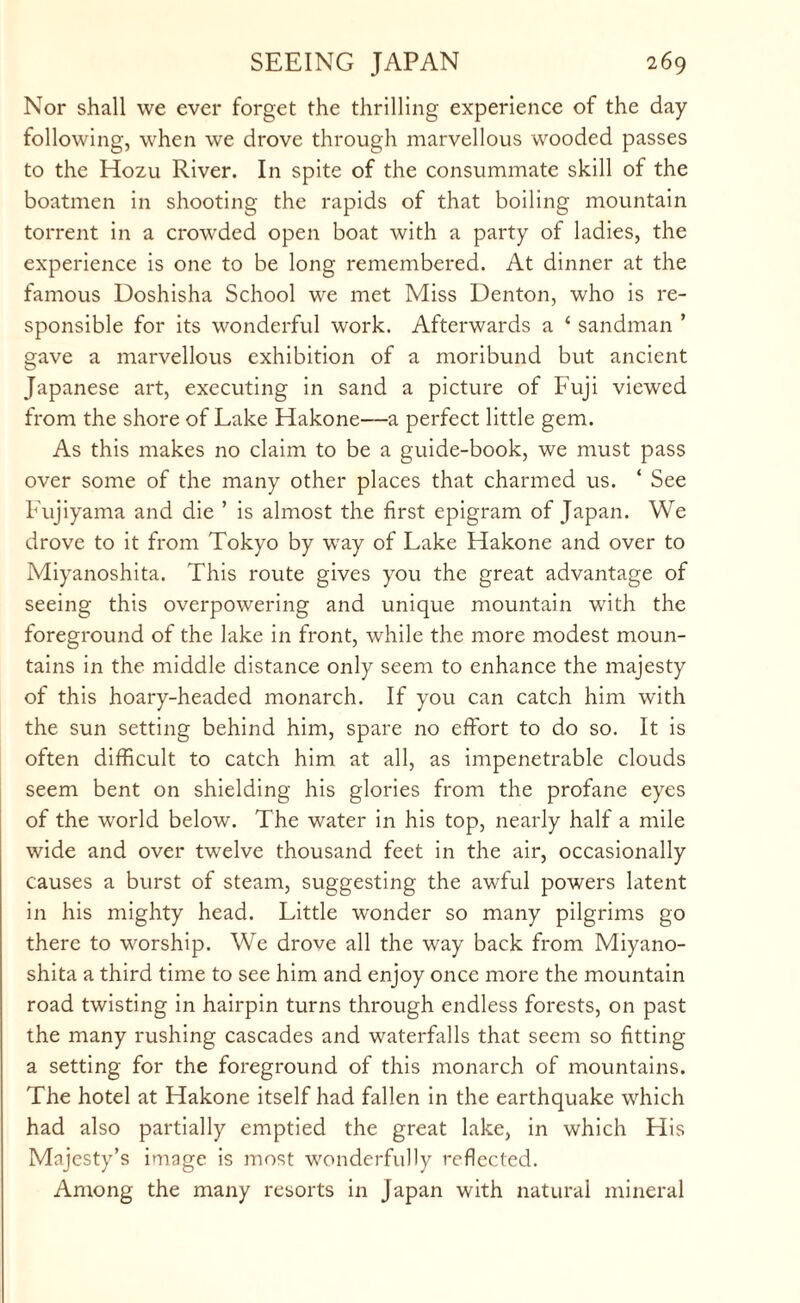 Nor shall we ever forget the thrilling experience of the day following, when we drove through marvellous wooded passes to the Hozu River. In spite of the consummate skill of the boatmen in shooting the rapids of that boiling mountain torrent in a crowded open boat with a party of ladies, the experience is one to be long remembered. At dinner at the famous Doshisha School we met Miss Denton, who is re¬ sponsible for its wonderful work. Afterwards a ‘ sandman ’ gave a marvellous exhibition of a moribund but ancient Japanese art, executing in sand a picture of Fuji viewed from the shore of Lake Hakone—a perfect little gem. As this makes no claim to be a guide-book, we must pass over some of the many other places that charmed us. ‘ See Fujiyama and die ’ is almost the first epigram of Japan. We drove to it from Tokyo by way of Lake Flakone and over to Miyanoshita. This route gives you the great advantage of seeing this overpowering and unique mountain with the foreground of the lake in front, while the more modest moun¬ tains in the middle distance only seem to enhance the majesty of this hoary-headed monarch. If you can catch him with the sun setting behind him, spare no effort to do so. It is often difficult to catch him at all, as impenetrable clouds seem bent on shielding his glories from the profane eyes of the world below. The water in his top, nearly half a mile wide and over twelve thousand feet in the air, occasionally causes a burst of steam, suggesting the awful powers latent in his mighty head. Little wonder so many pilgrims go there to worship. We drove all the way back from Miyano¬ shita a third time to see him and enjoy once more the mountain road twisting in hairpin turns through endless forests, on past the many rushing cascades and waterfalls that seem so fitting a setting for the foreground of this monarch of mountains. The hotel at Hakone itself had fallen in the earthquake which had also partially emptied the great lake, in which His Majesty’s image is most wonderfully reflected. Among the many resorts in Japan with natural mineral