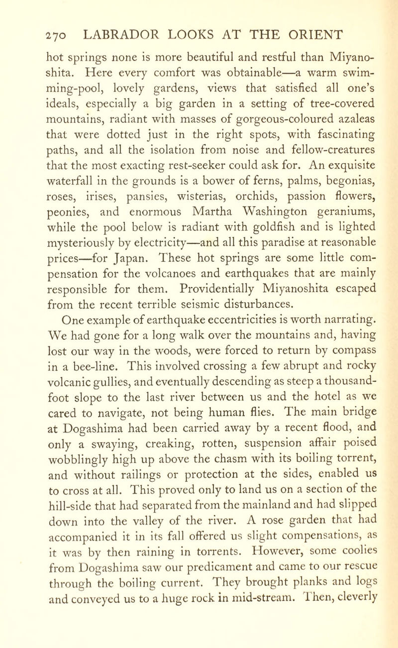 hot springs none is more beautiful and restful than Miyano- shita. Here every comfort was obtainable—a warm swim¬ ming-pool, lovely gardens, views that satisfied all one’s ideals, especially a big garden in a setting of tree-covered mountains, radiant with masses of gorgeous-coloured azaleas that were dotted just in the right spots, with fascinating paths, and all the isolation from noise and fellow-creatures that the most exacting rest-seeker could ask for. An exquisite waterfall in the grounds is a bower of ferns, palms, begonias, roses, irises, pansies, wisterias, orchids, passion flowers, peonies, and enormous Martha Washington geraniums, while the pool below is radiant with goldfish and is lighted mysteriously by electricity—and all this paradise at reasonable prices—for Japan. These hot springs are some little com¬ pensation for the volcanoes and earthquakes that are mainly responsible for them. Providentially Miyanoshita escaped from the recent terrible seismic disturbances. One example of earthquake eccentricities is worth narrating. We had gone for a long walk over the mountains and, having lost our way in the woods, were forced to return by compass in a bee-line. This involved crossing a few abrupt and rocky- volcanic gullies, and eventually descending as steep a thousand- foot slope to the last river between us and the hotel as we cared to navigate, not being human flies. The main bridge at Dogashima had been carried away by a recent flood, and only a swaying, creaking, rotten, suspension affair poised wobblingly high up above the chasm with its boiling torrent, and without railings or protection at the sides, enabled us to cross at all. This proved only to land us on a section of the hill-side that had separated from the mainland and had slipped down into the valley of the river. A rose garden that had accompanied it in its fall offered us slight compensations, as it was by then raining in torrents. However, some coolies from Dogashima saw our predicament and came to our rescue through the boiling current. They brought planks and logs and conveyed us to a huge rock in mid-stream. Then, cleverly