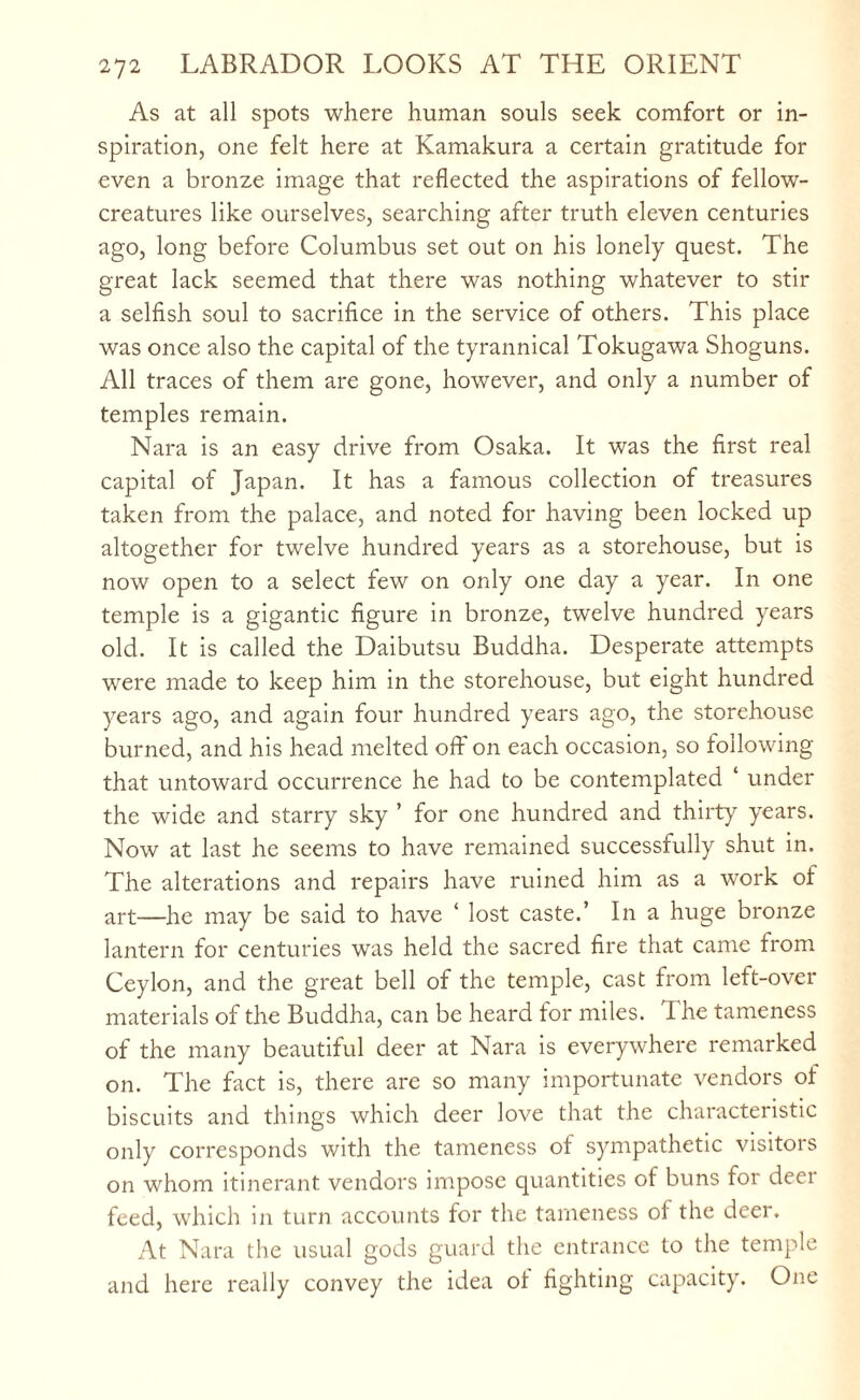 As at all spots where human souls seek comfort or in¬ spiration, one felt here at Kamakura a certain gratitude for even a bronze image that reflected the aspirations of fellow- creatures like ourselves, searching after truth eleven centuries ago, long before Columbus set out on his lonely quest. The great lack seemed that there was nothing whatever to stir a selfish soul to sacrifice in the service of others. This place was once also the capital of the tyrannical Tokugawa Shoguns. All traces of them are gone, however, and only a number of temples remain. Nara is an easy drive from Osaka. It was the first real capital of Japan. It has a famous collection of treasures taken from the palace, and noted for having been locked up altogether for twelve hundred years as a storehouse, but is now open to a select few on only one day a year. In one temple is a gigantic figure in bronze, twelve hundred years old. It is called the Daibutsu Buddha. Desperate attempts were made to keep him in the storehouse, but eight hundred years ago, and again four hundred years ago, the storehouse burned, and his head melted off on each occasion, so following that untoward occurrence he had to be contemplated ‘ under the wide and starry sky ’ for one hundred and thirty years. Now at last he seems to have remained successfully shut in. The alterations and repairs have ruined him as a work of art—he may be said to have ‘ lost caste.’ In a huge bronze lantern for centuries was held the sacred fire that came from Ceylon, and the great bell of the temple, cast from left-over materials of the Buddha, can be heard for miles. The tameness of the many beautiful deer at Nara is everywhere remarked on. The fact is, there are so many importunate vendors of biscuits and things which deer love that the characteristic only corresponds with the tameness of sympathetic visitors on whom itinerant vendors impose quantities of buns for deer feed, which in turn accounts for the tameness of the deer. At Nara the usual gods guard the entrance to the temple and here really convey the idea ot fighting capacity. One