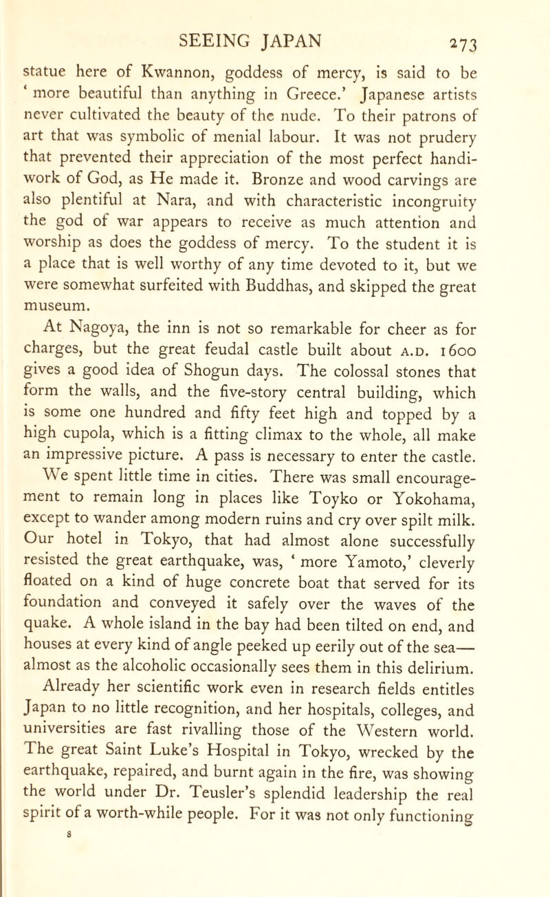 statue here of Kwannon, goddess of mercy, is said to be ‘ more beautiful than anything in Greece.’ Japanese artists never cultivated the beauty of the nude. To their patrons of art that was symbolic of menial labour. It was not prudery that prevented their appreciation of the most perfect handi¬ work of God, as He made it. Bronze and wood carvings are also plentiful at Nara, and with characteristic incongruity the god of war appears to receive as much attention and worship as does the goddess of mercy. To the student it is a place that is well worthy of any time devoted to it, but we were somewhat surfeited with Buddhas, and skipped the great museum. At Nagoya, the inn is not so remarkable for cheer as for charges, but the great feudal castle built about a.d. 1600 gives a good idea of Shogun days. The colossal stones that form the walls, and the five-story central building, which is some one hundred and fifty feet high and topped by a high cupola, which is a fitting climax to the whole, all make an impressive picture. A pass is necessary to enter the castle. \\ e spent little time in cities. There was small encourage¬ ment to remain long in places like Toyko or Yokohama, except to wander among modern ruins and cry over spilt milk. Our hotel in Tokyo, that had almost alone successfully resisted the great earthquake, was, ‘ more Yamoto,’ cleverly floated on a kind of huge concrete boat that served for its foundation and conveyed it safely over the waves of the quake. A whole island in the bay had been tilted on end, and houses at every kind of angle peeked up eerily out of the sea— almost as the alcoholic occasionally sees them in this delirium. Already her scientific work even in research fields entitles Japan to no little recognition, and her hospitals, colleges, and universities are fast rivalling those of the Western world. The great Saint Luke’s Hospital in Tokyo, wrecked by the earthquake, repaired, and burnt again in the fire, was showing the world under Dr. Teusler’s splendid leadership the real spirit of a worth-while people. For it was not only functioning