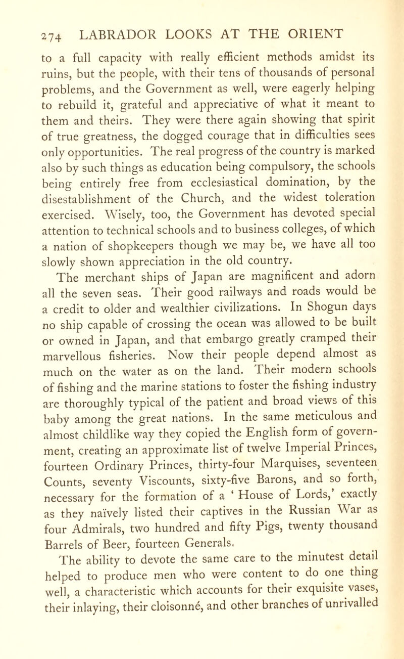 to a full capacity with really efficient methods amidst its ruins, but the people, with their tens of thousands of personal problems, and the Government as well, were eagerly helping to rebuild it, grateful and appreciative of what it meant to them and theirs. They were there again showing that spirit of true greatness, the dogged courage that in difficulties sees only opportunities. The real progress of the country is marked also by such things as education being compulsory, the schools being entirely free from ecclesiastical domination, by the disestablishment of the Church, and the widest toleration exercised. Wisely, too, the Government has devoted special attention to technical schools and to business colleges, of which a nation of shopkeepers though we may be, we have all too slowly shown appreciation in the old country. The merchant ships of Japan are magnificent and adorn all the seven seas. Their good railways and roads would be a credit to older and wealthier civilizations. In Shogun days no ship capable of crossing the ocean was allowed to be built or owned in Japan, and that embargo greatly cramped their marvellous fisheries. Now their people depend almost as much on the water as on the land. Their modern schools of fishing and the marine stations to foster the fishing industry are thoroughly typical of the patient and broad views of this baby among the great nations. In the same meticulous and almost childlike way they copied the English form of govern¬ ment, creating an approximate list of twelve Imperial Pnnces, fourteen Ordinary Princes, thirty-four Marquises, seventeen Counts, seventy Viscounts, sixty-five Barons, and so forth, necessarv for the formation of a House of Lords, exactly as they naively listed their captives in the Russian \\ ai as four Admirals, two hundred and fifty Pigs, twenty thousand Barrels of Beer, fourteen Generals. The ability to devote the same care to the minutest detail helped to produce men who were content to do one thing well, a characteristic which accounts for their exquisite vases, their inlaying, their cloisonne, and other branches of unrivalled