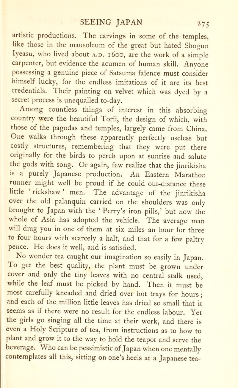 artistic productions. The carvings in some of the temples, like those in the mausoleum of the great but hated Shogun Iyeasu, who lived about a.d. 1600, are the work of a simple carpenter, but evidence the acumen of human skill. Anyone possessing a genuine piece of Satsuma faience must consider himself lucky, for the endless imitations of it are its best credentials. Their painting on velvet which was dyed by a secret process is unequalled to-day. Among countless things of interest in this absorbing country were the beautiful Torii, the design of which, with those of the pagodas and temples, largely came from China. One walks through these apparently perfectly useless but costly structures, remembering that they were put there originally tor the birds to perch upon at sunrise and salute the gods with song. Or again, few realize that the jinrikisha is a purely Japanese production. An Eastern Marathon runner might well be proud if he could out-distance these little rickshaw ’ men. The advantage of the jinrikisha over the old palanquin carried on the shoulders was only brought to Japan with the ‘ Perry’s iron pills,’ but now the whole of Asia has adopted the vehicle. The average man will drag you in one of them at six miles an hour for three to four hours with scarcely a halt, and that for a few paltry pence. He does it well, and is satisfied. No wonder tea caught our imagination so easily in Japan. To get the best quality, the plant must be grown under cover and only the tiny leaves with no central stalk used, while the leaf must be picked by hand. Then it must be most carefully kneaded and dried over hot trays for hours; and each of the million little leaves has dried so small that it seems as if there were no result for the endless labour. Yet the girls go singing all the time at their work, and there is even a Holy Scripture of tea, from instructions as to how to plant and grow it to the way to hold the teapot and serve the beverage. Who can be pessimistic of Japan when one mentally contemplates all this, sitting on one’s heels at a Japanese tea-