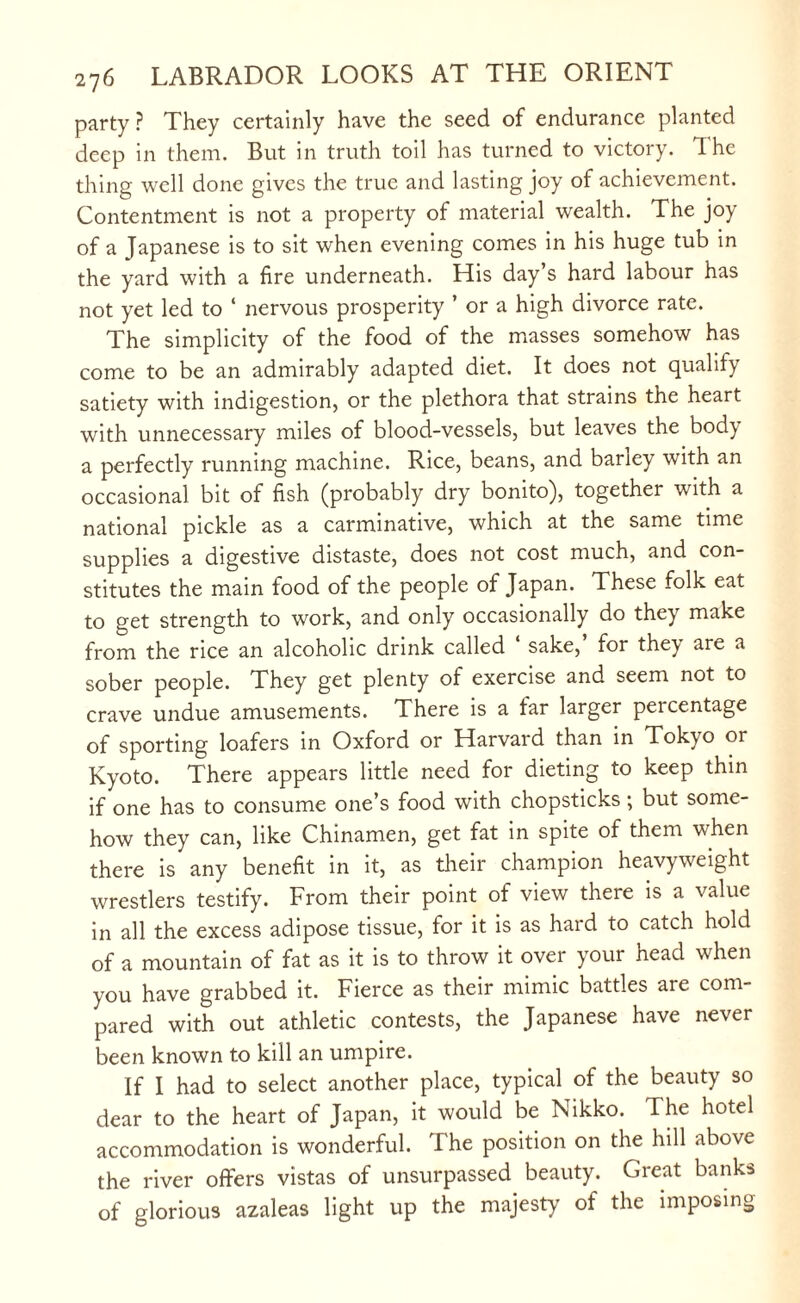 party? They certainly have the seed of endurance planted deep in them. But in truth toil has turned to victory. The thing well done gives the true and lasting joy of achievement. Contentment is not a property of material wealth. The joy of a Japanese is to sit when evening comes in his huge tub in the yard with a fire underneath. His day’s hard labour has not yet led to ‘ nervous prosperity ’ or a high divorce rate. The simplicity of the food of the masses somehow has come to be an admirably adapted diet. It does not qualify satiety with indigestion, or the plethora that strains the heart with unnecessary miles of blood-vessels, but leaves the body a perfectly running machine. Rice, beans, and bariey with an occasional bit of fish (probably dry bonito), together with a national pickle as a carminative, which at the same time supplies a digestive distaste, does not cost much, and con¬ stitutes the main food of the people of Japan. These folk eat to get strength to work, and only occasionally do they make from the rice an alcoholic drink called ‘ sake,’ for they are a sober people. They get plenty of exercise and seem not to crave undue amusements. There is a tar larger percentage of sporting loafers in Oxford or Harvard than in Tokyo or Kyoto. There appears little need for dieting to keep thin if one has to consume one’s food with chopsticks; but some¬ how they can, like Chinamen, get fat in spite of them when there is any benefit in it, as their champion heavyweight wrestlers testify. From their point of view there is a value in all the excess adipose tissue, for it is as hard to catch hold of a mountain of fat as it is to throw it over your head when you have grabbed it. Fierce as their mimic battles are com¬ pared with out athletic contests, the Japanese have never been known to kill an umpire. If I had to select another place, typical of the beauty so dear to the heart of Japan, it would be Nikko. The hotel accommodation is wonderful. The position on the hill above the river offers vistas of unsurpassed beauty. Great banks of glorious azaleas light up the majesty of the imposing