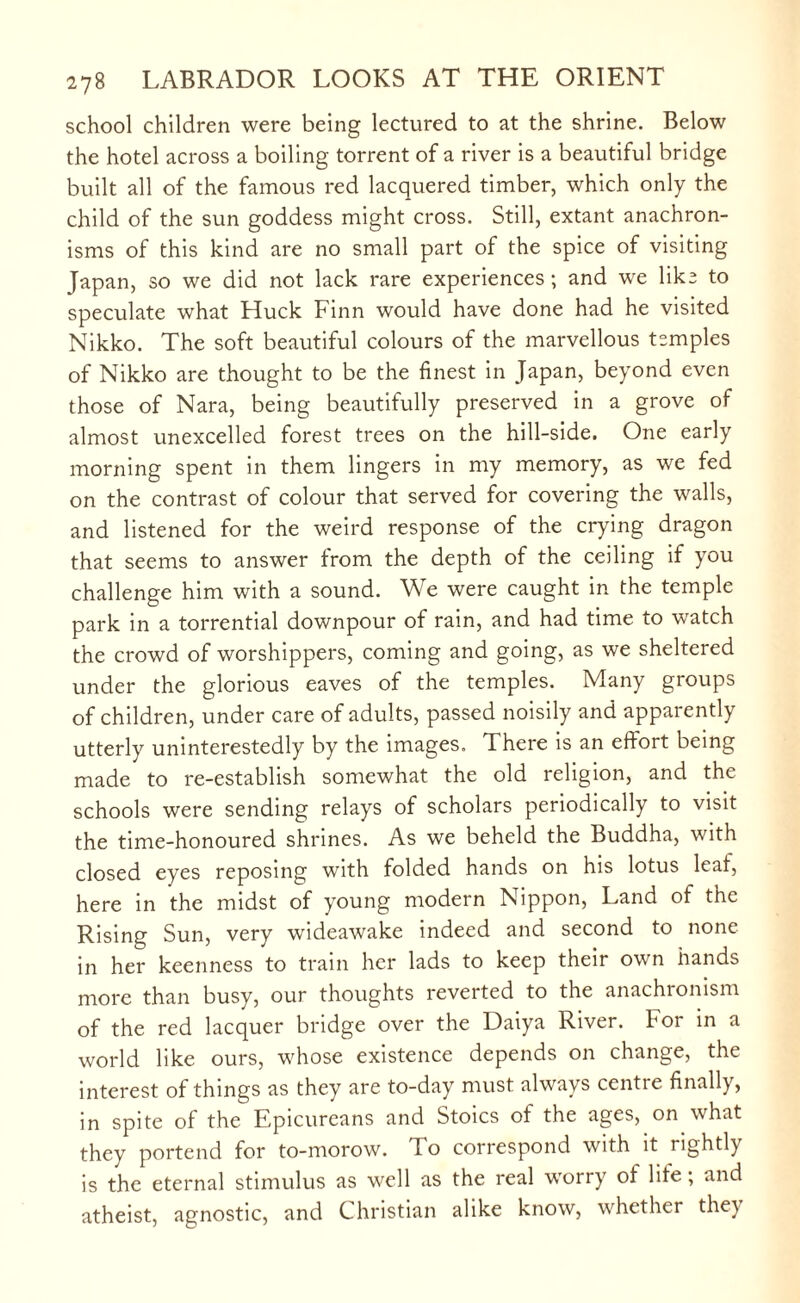 school children were being lectured to at the shrine. Below the hotel across a boiling torrent of a river is a beautiful bridge built all of the famous red lacquered timber, which only the child of the sun goddess might cross. Still, extant anachron¬ isms of this kind are no small part of the spice of visiting Japan, so we did not lack rare experiences ; and we like to speculate what Huck Finn would have done had he visited Nikko. The soft beautiful colours of the marvellous temples of Nikko are thought to be the finest in Japan, beyond even those of Nara, being beautifully preserved in a grove of almost unexcelled forest trees on the hill-side. One early morning spent in them lingers in my memory, as we fed on the contrast of colour that served for covering the walls, and listened for the weird response of the crying dragon that seems to answer from the depth of the ceiling if you challenge him with a sound. We were caught in the temple park in a torrential downpour of rain, and had time to watch the crowd of worshippers, coming and going, as we sheltered under the glorious eaves of the temples. Many groups of children, under care of adults, passed noisily and apparently utterly uninterestedly by the images. There is an effort being made to re-establish somewhat the old religion, and the schools were sending relays of scholars periodically to visit the time-honoured shrines. As we beheld the Buddha, with closed eyes reposing with folded hands on his lotus leaf, here in the midst of young modern Nippon, Land of the Rising Sun, very wideawake indeed and second to none in her keenness to train her lads to keep their own hands more than busy, our thoughts reverted to the anachronism of the red lacquer bridge over the Daiya River, bor in a world like ours, whose existence depends on change, the interest of things as they are to-day must always ccntie finally, in spite of the Epicureans and Stoics of the ages, on what they portend for to-morow. To correspond with it rightly is the eternal stimulus as well as the real worry of lite; and atheist, agnostic, and Christian alike know, whether they