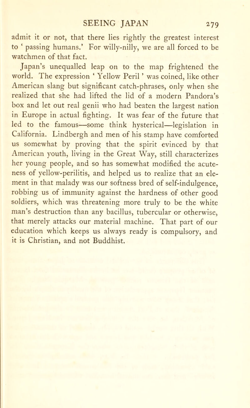 admit it or not, that there lies rightly the greatest interest to ‘ passing humans.’ For willy-nilly, we are all forced to be watchmen of that fact. Japan’s unequalled leap on to the map frightened the world. The expression ‘ Yellow Peril ’ was coined, like other American slang but significant catch-phrases, only when she realized that she had lifted the lid of a modern Pandora’s box and let out real genii who had beaten the largest nation in Europe in actual fighting. It was fear of the future that led to the famous—some think hysterical—legislation in California. Lindbergh and men of his stamp have comforted us somewhat by proving that the spirit evinced by that American youth, living in the Great Way, still characterizes her young people, and so has somewhat modified the acute¬ ness of yellow-perilitis, and helped us to realize that an ele¬ ment in that malady was our softness bred of self-indulgence, robbing us of immunity against the hardness of other good soldiers, which was threatening more truly to be the white man’s destruction than any bacillus, tubercular or otherwise, that merely attacks our material machine. That part of our education which keeps us always ready is compulsory, and it is Christian, and not Buddhist.