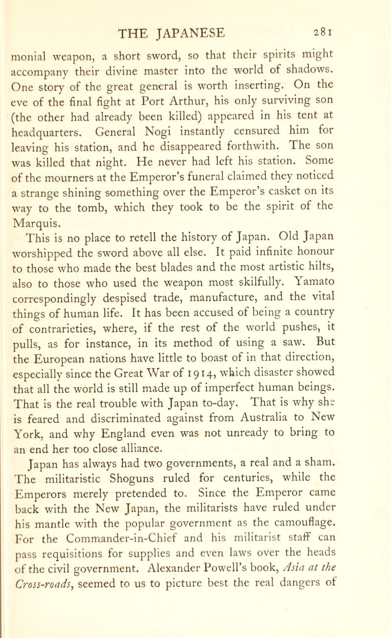 monial weapon, a short sword, so that their spirits might accompany their divine master into the world of shadows. One story of the great general is worth inserting. On the eve of the final fight at Port Arthur, his only surviving son (the other had already been killed) appeared in his tent at headquarters. General Nogi instantly censured him for leaving his station, and he disappeared forthwith. The son was killed that night. He never had left his station. Some of the mourners at the Emperor’s funeral claimed they noticed a strange shining something over the Emperor’s casket on its way to the tomb, which they took to be the spirit of the Marquis. This is no place to retell the history of Japan. Old Japan worshipped the sword above all else. It paid infinite honour to those who made the best blades and the most artistic hilts, also to those who used the weapon most skilfully. Yamato correspondingly despised trade, manufacture, and the vital things of human life. It has been accused of being a country of contrarieties, where, if the rest of the world pushes, it pulls, as for instance, in its method of using a saw. But the European nations have little to boast of in that direction, especially since the Great War of 1914, which disaster showed that all the world is still made up of imperfect human beings. That is the real trouble with Japan to-day. That is why she is feared and discriminated against from Australia to New York, and why England even was not unready to bring to an end her too close alliance. Japan has always had two governments, a real and a sham. The militaristic Shoguns ruled for centuries, while the Emperors merely pretended to. Since the Emperor came back with the New Japan, the militarists have ruled under his mantle with the popular government as the camouflage. For the Commander-in-Chief and his militarist staff can pass requisitions for supplies and even laws over the heads of the civil government. Alexander Powell’s book, Asia at the Cross-roads, seemed to us to picture best the real dangers of