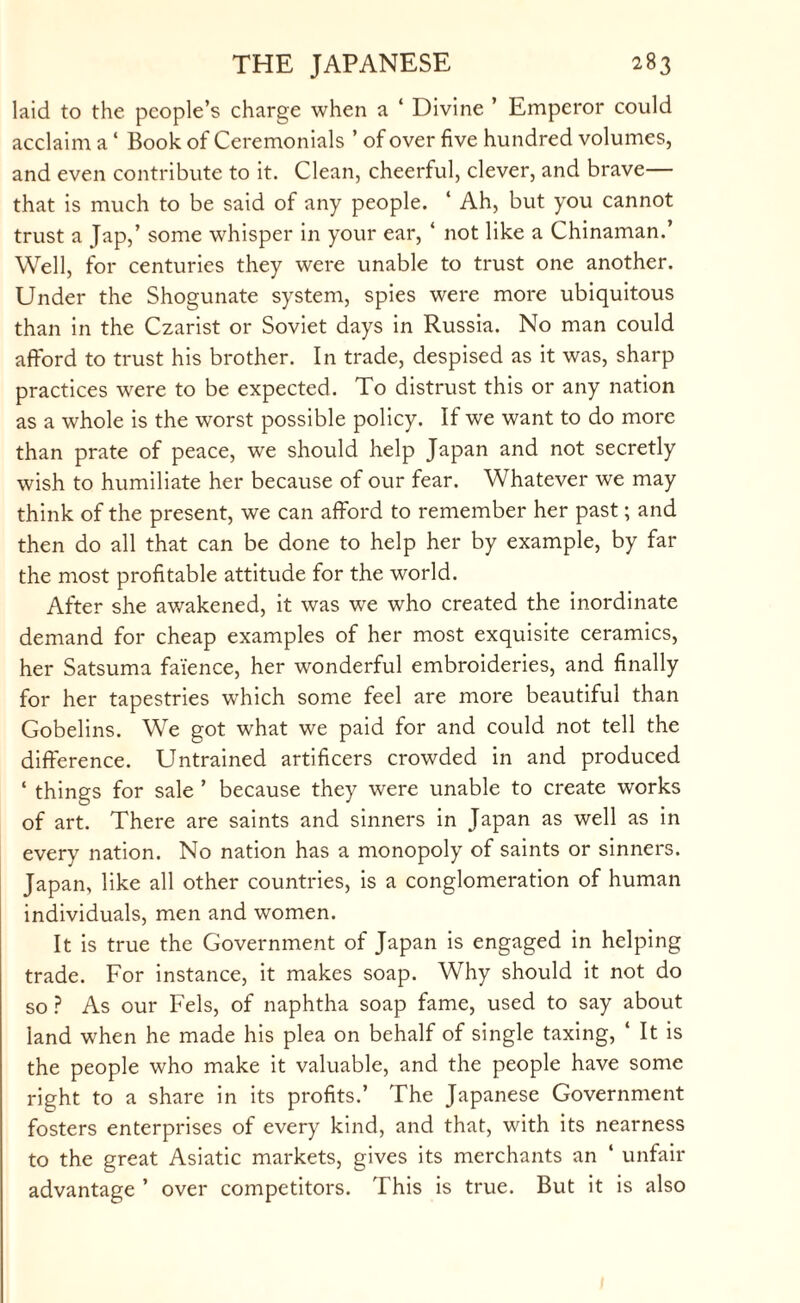 laid to the people’s charge when a ‘ Divine ’ Emperor could acclaim a ‘ Book of Ceremonials ’ of over five hundred volumes, and even contribute to it. Clean, cheerful, clever, and brave— that is much to be said of any people. ‘ Ah, but you cannot trust a Jap,’ some whisper in your ear, ‘ not like a Chinaman.’ Well, for centuries they were unable to trust one another. Under the Shogunate system, spies were more ubiquitous than in the Czarist or Soviet days in Russia. No man could afford to trust his brother. In trade, despised as it was, sharp practices were to be expected. To distrust this or any nation as a whole is the worst possible policy. If we want to do more than prate of peace, we should help Japan and not secretly wish to humiliate her because of our fear. Whatever we may think of the present, we can afford to remember her past; and then do all that can be done to help her by example, by far the most profitable attitude for the world. After she awakened, it was we who created the inordinate demand for cheap examples of her most exquisite ceramics, her Satsuma faience, her wonderful embroideries, and finally for her tapestries which some feel are more beautiful than Gobelins. We got what we paid for and could not tell the difference. Untrained artificers crowded in and produced ‘ things for sale ’ because they were unable to create works of art. There are saints and sinners in Japan as well as in every nation. No nation has a monopoly of saints or sinners. Japan, like all other countries, is a conglomeration of human individuals, men and women. It is true the Government of Japan is engaged in helping trade. For instance, it makes soap. Why should it not do so ? As our Fels, of naphtha soap fame, used to say about land when he made his plea on behalf of single taxing, ‘ It is the people who make it valuable, and the people have some right to a share in its profits.’ The Japanese Government fosters enterprises of every kind, and that, with its nearness to the great Asiatic markets, gives its merchants an ‘ unfair advantage ’ over competitors. This is true. But it is also