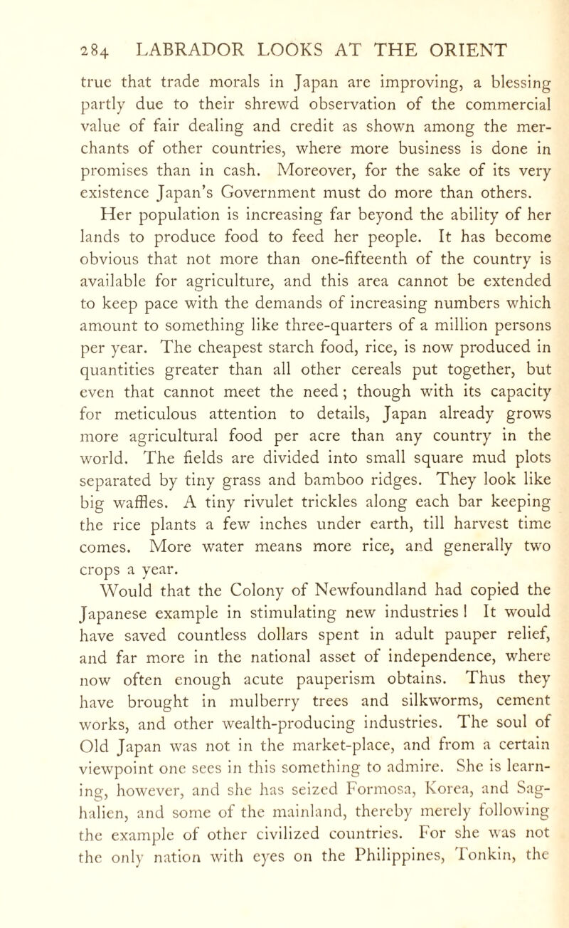 true that trade morals in Japan arc improving, a blessing partly due to their shrewd observation of the commercial value of fair dealing and credit as shown among the mer¬ chants of other countries, where more business is done in promises than in cash. Moreover, for the sake of its very existence Japan’s Government must do more than others. Her population is increasing far beyond the ability of her lands to produce food to feed her people. It has become obvious that not more than one-fifteenth of the country is available for agriculture, and this area cannot be extended to keep pace with the demands of increasing numbers which amount to something like three-quarters of a million persons per year. The cheapest starch food, rice, is now produced in quantities greater than all other cereals put together, but even that cannot meet the need; though with its capacity for meticulous attention to details, Japan already grows more agricultural food per acre than any country in the world. The fields are divided into small square mud plots separated by tiny grass and bamboo ridges. They look like big waffles. A tiny rivulet trickles along each bar keeping the rice plants a few* inches under earth, till harvest time comes. More water means more rice, and generally two crops a year. Would that the Colony of Newfoundland had copied the Japanese example in stimulating new industries ! It would have saved countless dollars spent in adult pauper relief, and far more in the national asset of independence, where now often enough acute pauperism obtains. Thus they have brought in mulberry trees and silkworms, cement works, and other wealth-producing industries. The soul of Old Japan was not in the market-place, and from a certain viewpoint one sees in this something to admire. She is learn¬ ing, however, and she has seized Formosa, Korea, and Sag- halien, and some of the mainland, thereby merely following the example of other civilized countries. For she was not the only nation with eyes on the Philippines, Tonkin, the