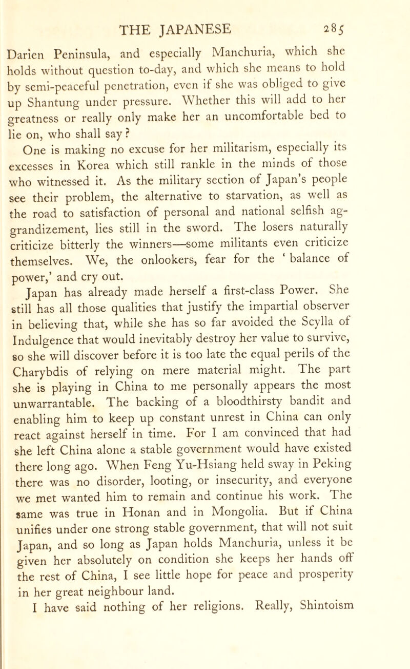 Darien Peninsula, and especially Manchuria, which she holds without question to-day, and which she means to hold by semi-peaceful penetration, even it she was obliged to give up Shantung under pressure. Whether this will add to her greatness or really only make her an uncomfortable bed to lie on, who shall say ? One is making no excuse for her militarism, especially its excesses in Korea which still rankle in the minds of those who witnessed it. As the military section of Japan’s people see their problem, the alternative to starvation, as well as the road to satisfaction of personal and national selfish ag¬ grandizement, lies still in the sword. The losers naturally criticize bitterly the winners—some militants even criticize themselves. We, the onlookers, fear for the ‘ balance of power,’ and cry out. Japan has already made herself a first-class Power. She still has all those qualities that justify the impartial observer in believing that, while she has so far avoided the Scylla of Indulgence that would inevitably destroy her value to survive, so she will discover before it is too late the equal perils of the Charybdis of relying on mere material might. The part she is playing in China to me personally appears the most unwarrantable. The backing of a bloodthirsty bandit and enabling him to keep up constant unrest in China can only react against herself in time. For I am convinced that had she left China alone a stable government would have existed there long ago. When Feng Yu-Hsiang held sway in Peking there was no disorder, looting, or insecurity, and everyone we met wanted him to remain and continue his work. The same wras true in Honan and in Mongolia. But if China unifies under one strong stable government, that will not suit Japan, and so long as Japan holds Manchuria, unless it be given her absolutely on condition she keeps her hands off the rest of China, I see little hope for peace and prosperity in her great neighbour land. I have said nothing of her religions. Really, Shintoism