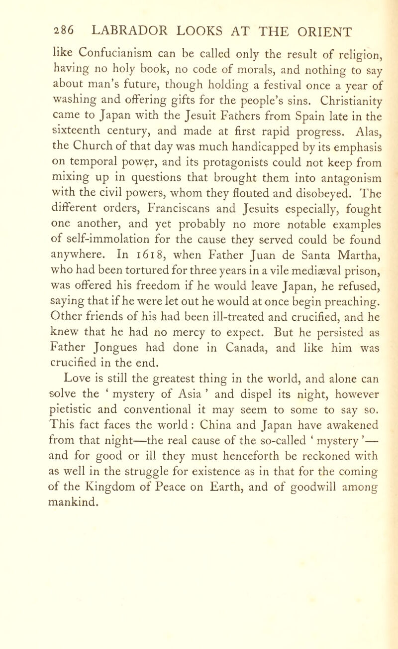 like Confucianism can be called only the result of religion, having no holy book, no code of morals, and nothing to say about man’s future, though holding a festival once a year of washing and offering gifts for the people’s sins. Christianity came to Japan with the Jesuit Fathers from Spain late in the sixteenth century, and made at first rapid progress. Alas, the Church of that day was much handicapped by its emphasis on temporal power, and its protagonists could not keep from mixing up in questions that brought them into antagonism with the civil powers, whom they flouted and disobeyed. The different orders, Franciscans and Jesuits especially, fought one another, and yet probably no more notable examples of self-immolation for the cause they served could be found anywhere. In 1618, when Father Juan de Santa Martha, who had been tortured for three years in a vile mediaeval prison, was offered his freedom if he would leave Japan, he refused, saying that if he were let out he would at once begin preaching. Other friends of his had been ill-treated and crucified, and he knew that he had no mercy to expect. But he persisted as Father Jongues had done in Canada, and like him was crucified in the end. Love is still the greatest thing in the world, and alone can solve the ‘ mystery of Asia ’ and dispel its night, however pietistic and conventional it may seem to some to say so. This fact faces the world : China and Japan have awakened from that night—the real cause of the so-called ‘ mystery ’— and for good or ill they must henceforth be reckoned with as well in the struggle for existence as in that for the coming of the Kingdom of Peace on Earth, and of goodwill among mankind.