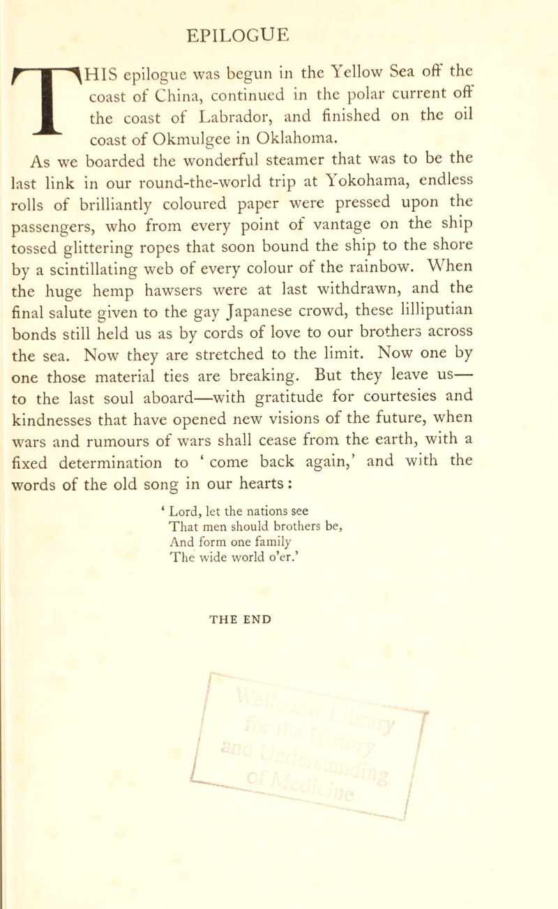 EPILOGUE THIS epilogue was begun in the Yellow Sea oft the coast of China, continued in the polar current oft the coast of Labrador, and finished on the oil coast of Okmulgee in Oklahoma. As we boarded the wonderful steamer that was to be the last link in our round-the-world trip at Yokohama, endless rolls of brilliantly coloured paper were pressed upon the passengers, who from every point of vantage on the ship tossed glittering ropes that soon bound the ship to the shore by a scintillating web of every colour of the rainbow. When the huge hemp hawsers were at last withdrawn, and the final salute given to the gay Japanese crowd, these lilliputian bonds still held us as by cords of love to our brothers across the sea. Now they are stretched to the limit. Now one by one those material ties are breaking. But they leave us— to the last soul aboard—with gratitude for courtesies and kindnesses that have opened new visions of the future, when wars and rumours of wars shall cease from the earth, with a fixed determination to ‘ come back again,’ and with the words of the old song in our hearts: * Lord, let the nations see That men should brothers be, And form one family The wide world o’er.’ THE END L