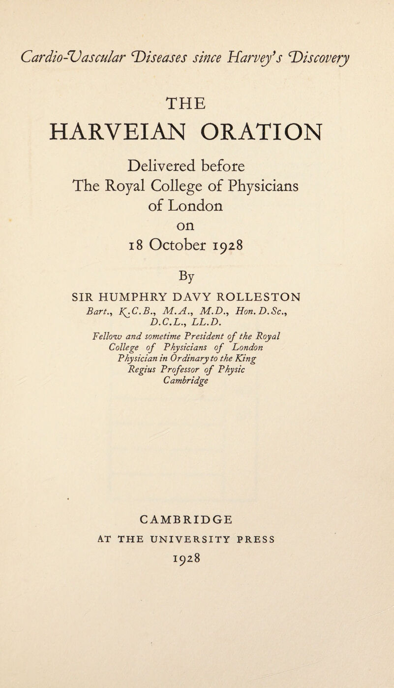 THE HARVEIAN ORATION Delivered before The Royal College of Physicians of London on 18 October 1928 By SIR HUMPHRY DAVY ROLLESTON Bart., K^C.B., M.A., M.D., Hon. D.Sc., D.C.L., LL.D. Fellow and sometime President of the Royal College of Physicians of London Physician in Ordinary to the King Regius Professor of Physic Cambridge CAMBRIDGE AT THE UNIVERSITY PRESS I928