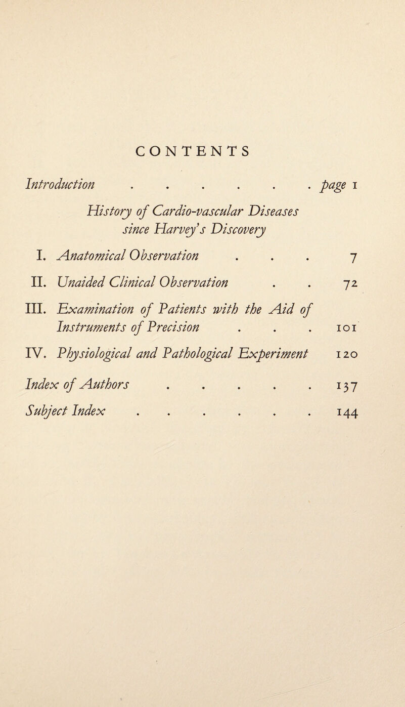 CONTENTS Introduction ...... page i History of Cardio-vascular Diseases since Harvey’s Discovery I. Anatomical Observation ... 7 II. Unaided Clinical Observation . . 72 III. Exanimation of Patients with the Aid of Instruments of Precision . . . 101 IV. Physiological and Pathological Experiment 120 Index of Authors . . . . .137 Subject Index . . . . . .144