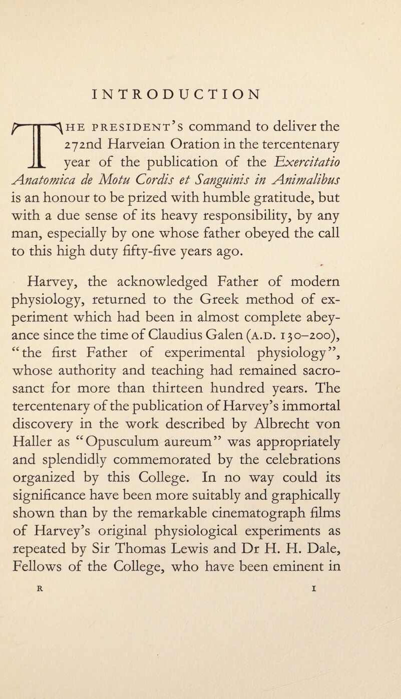 INTRODUCTION [i '^he president’s command to deliver the 272nd Harveian Oration in the tercentenary year of the publication of the E.xercitatio Anatomic a de Motu Cordis et Sanguinis in Animalibus is an honour to be prized with humble gratitude, but with a due sense of its heavy responsibility, by any man, especially by one whose father obeyed the call to this high duty fifty-five years ago. Harvey, the acknowledged Father of modern physiology, returned to the Greek method of ex¬ periment which had been in almost complete abey¬ ance since the time of Claudius Galen (a.d. 130-200), “the first Father of experimental physiology”, whose authority and teaching had remained sacro¬ sanct for more than thirteen hundred years. The tercentenary of the publication of Harvey’s immortal discovery in the work described by Albrecht von Haller as “Opusculum aureum” was appropriately and splendidly commemorated by the celebrations organized by this College. In no way could its significance have been more suitably and graphically shown than by the remarkable cinematograph films of Harvey’s original physiological experiments as repeated by Sir Thomas Lewis and Dr H. H. Dale, Fellows of the College, who have been eminent in