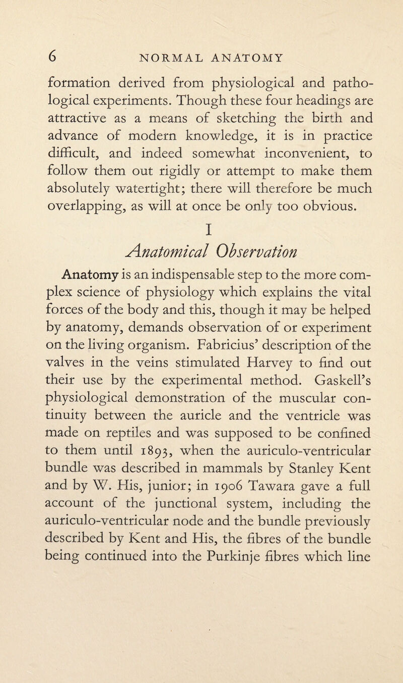 formation derived from physiological and patho¬ logical experiments. Though these four headings are attractive as a means of sketching the birth and advance of modern knowledge, it is in practice difficult, and indeed somewhat inconvenient, to follow them out rigidly or attempt to make them absolutely watertight; there will therefore be much overlapping, as will at once be only too obvious. I Anatomical Observation Anatomy is an indispensable step to the more com¬ plex science of physiology which explains the vital forces of the body and this, though it may be helped by anatomy, demands observation of or experiment on the living organism. Fabricius’ description of the valves in the veins stimulated Harvey to find out their use by the experimental method. Gaskell’s physiological demonstration of the muscular con¬ tinuity between the auricle and the ventricle was made on reptiles and was supposed to be confined to them until 1893, when the auriculo-ventricular bundle was described in mammals by Stanley Kent and by W. His, junior; in 1906 Tawara gave a full account of the junctional system, including the auriculo-ventricular node and the bundle previously described by Kent and His, the fibres of the bundle being continued into the Purkinje fibres which line