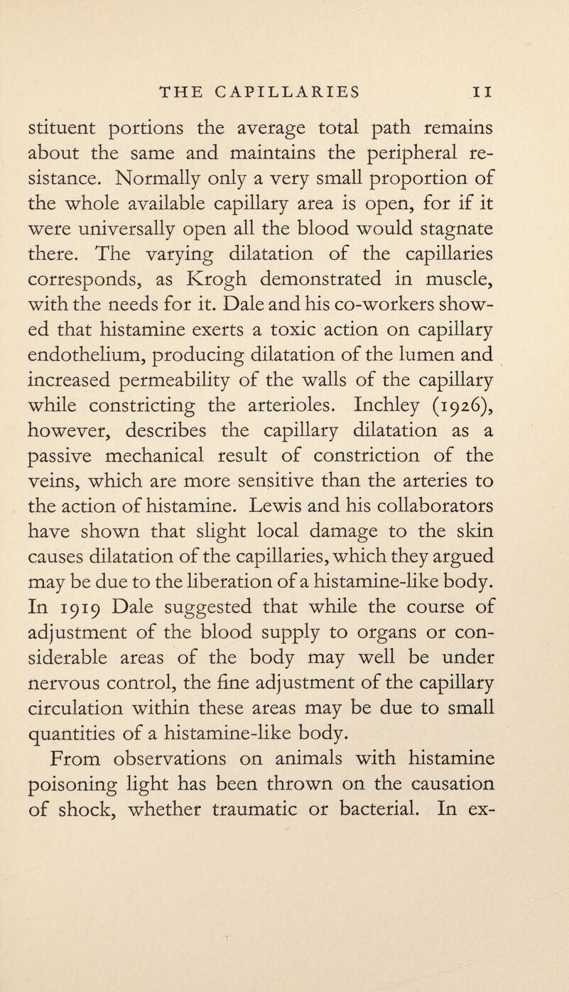 stituent portions the average total path remains about the same and maintains the peripheral re¬ sistance. Normally only a very small proportion of the whole available capillary area is open, for if it were universally open all the blood would stagnate there. The varying dilatation of the capillaries corresponds, as Krogh demonstrated in muscle, with the needs for it. Dale and his co-workers show¬ ed that histamine exerts a toxic action on capillary endothelium, producing dilatation of the lumen and increased permeability of the walls of the capillary while constricting the arterioles. Inchley (1926), however, describes the capillary dilatation as a passive mechanical result of constriction of the veins, which are more sensitive than the arteries to the action of histamine. Lewis and his collaborators have shown that slight local damage to the skin causes dilatation of the capillaries, which they argued may be due to the liberation of a histamine-like body. In 1919 Dale suggested that while the course of adjustment of the blood supply to organs or con¬ siderable areas of the body may well be under nervous control, the line adjustment of the capillary circulation within these areas may be due to small quantities of a histamine-like body. From observations on animals with histamine poisoning light has been thrown on the causation of shock, whether traumatic or bacterial. In ex-