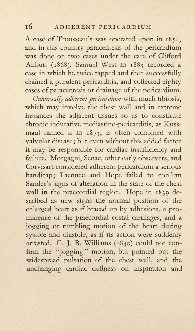 A case of Trousseau’s was operated upon in 1854, and in this country paracentesis of the pericardium was done on two cases under the care of Gilford Allbutt (1868). Samuel West in 1885 recorded a case in which he twice tapped and then successfully drained a purulent pericarditis, and collected eighty cases of paracentesis or drainage of the pericardium. Universally adherent pericardium with much fibrosis, which may involve the chest wall and in extreme instances the adjacent tissues so as to constitute chronic indurative mediastino-pericarditis, as Kuss- maul named it in 1873, is often combined with valvular disease; but even without this added factor it may be responsible for cardiac insufficiency and failure. Morgagni, Senac, other early observers, and Corvisart considered adherent pericardium a serious handicap; Laennec and Hope failed to confirm Sander’s signs of alteration in the state of the chest wall in the praecordial region. Hope in 1839 de- scribed as new signs the normal position of the enlarged heart as if braced up by adhesions, a pro¬ minence of the praecordial costal cartilages, and a jogging or tumbling motion of the heart during systole and diastole, as if its action were suddenly arrested. C. J. B. Williams (1840) could not con¬ firm the “jogging” motion, but pointed out the widespread pulsation of the chest wall, and the unchanging cardiac dullness on inspiration and