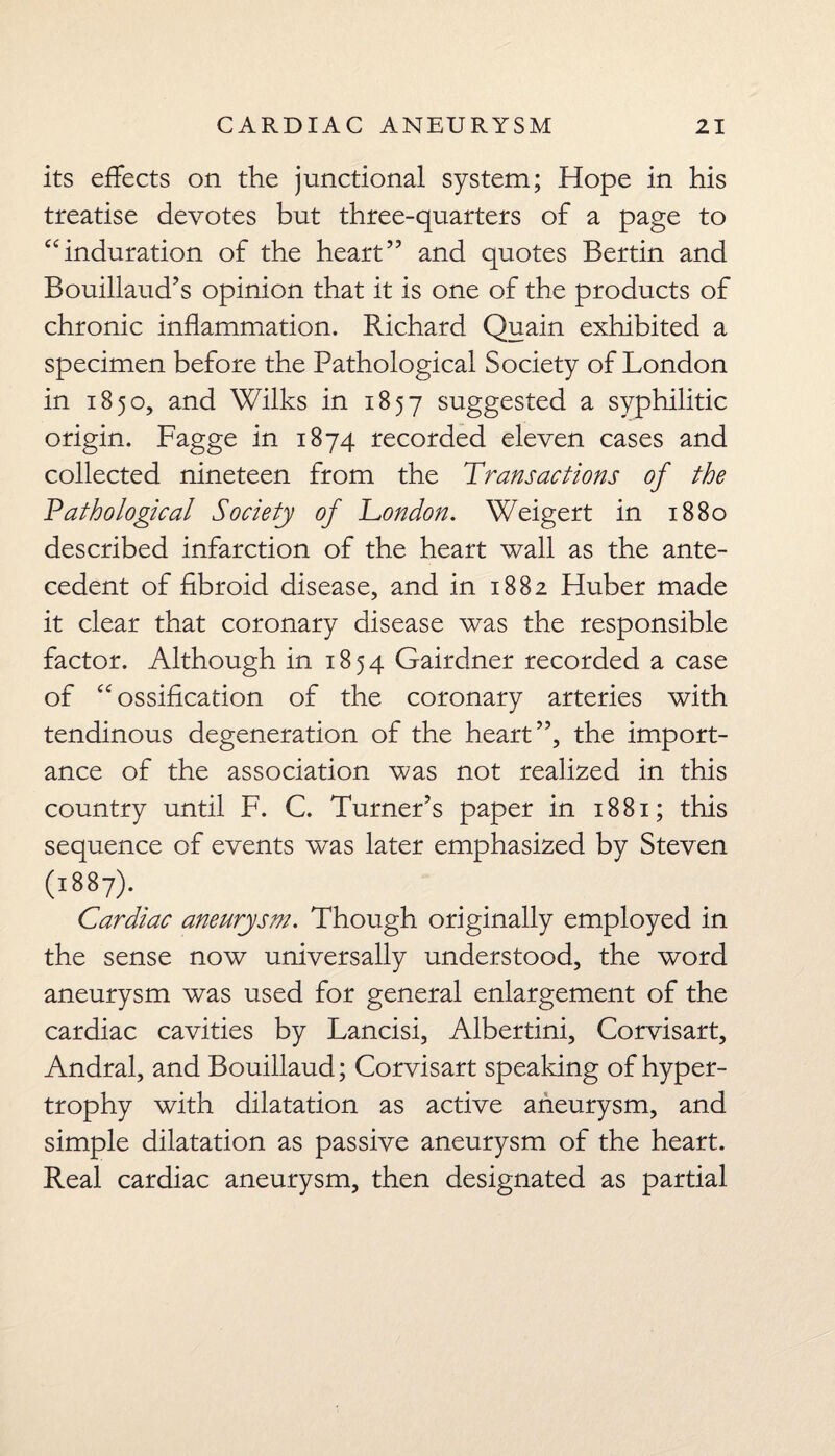 its effects on the junctional system; Hope in his treatise devotes but three-quarters of a page to “induration of the heart” and quotes Bertin and Bouillaud’s opinion that it is one of the products of chronic inflammation. Richard Quain exhibited a specimen before the Pathological Society of London in 1850, and Wilks in 1857 suggested a syphilitic origin. Fagge in 1874 recorded eleven cases and collected nineteen from the Transactions of the Pathological Society of London. Weigert in 1880 described infarction of the heart wall as the ante¬ cedent of fibroid disease, and in 1882 Huber made it clear that coronary disease was the responsible factor. Although in 1854 Gairdner recorded a case of “ossification of the coronary arteries with tendinous degeneration of the heart”, the import¬ ance of the association was not realized in this country until F. C. Turner’s paper in 1881; this sequence of events was later emphasized by Steven (1887). Cardiac aneurysm. Though originally employed in the sense now universally understood, the word aneurysm was used for general enlargement of the cardiac cavities by Lancisi, Albertini, Corvisart, Andral, and Bouillaud; Corvisart speaking of hyper¬ trophy with dilatation as active aneurysm, and simple dilatation as passive aneurysm of the heart. Real cardiac aneurysm, then designated as partial