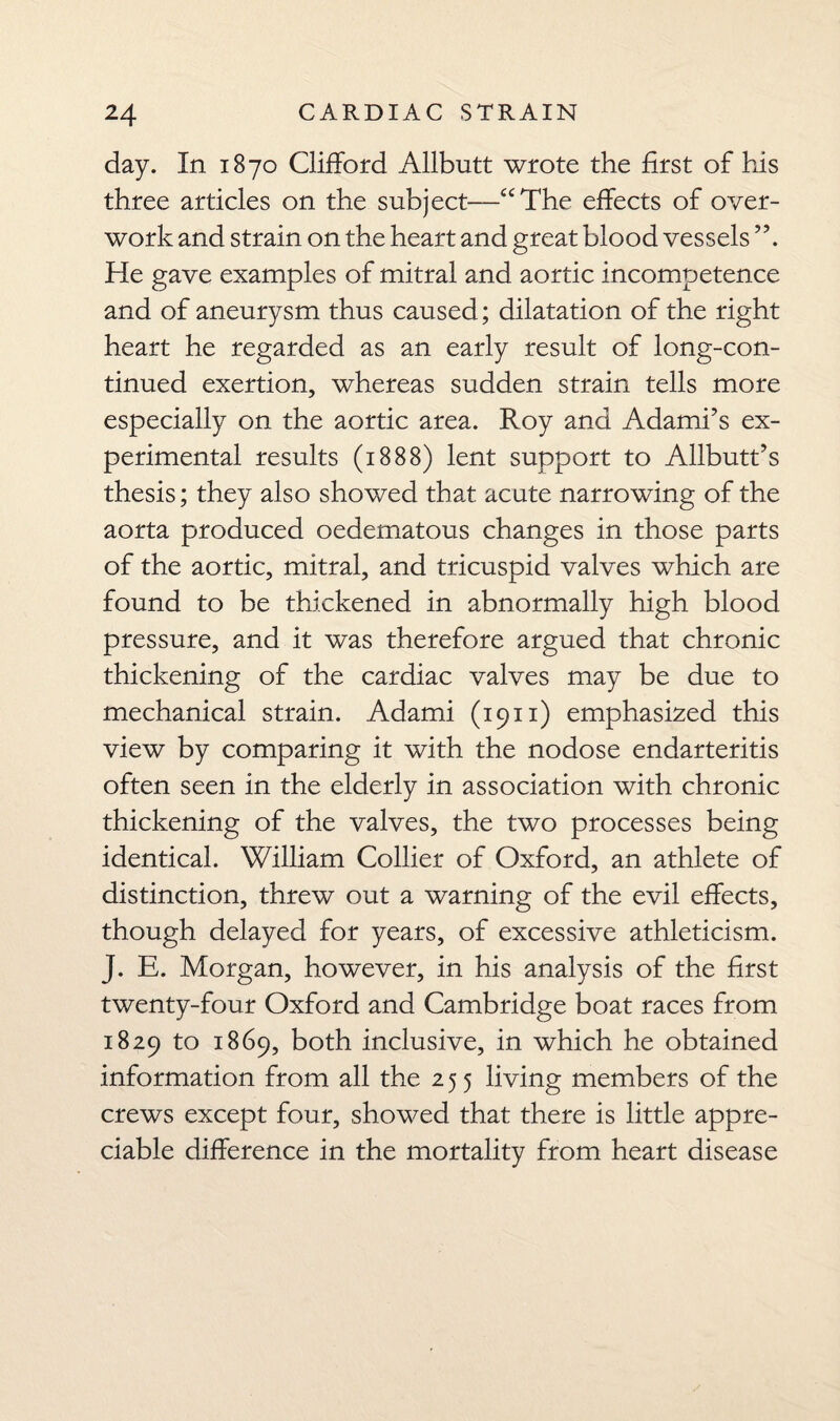 day. In 1870 Clifford Allbutt wrote the first of his three articles on the subject—“The effects of over¬ work and strain on the heart and great blood vessels ”. He gave examples of mitral and aortic incompetence and of aneurysm thus caused; dilatation of the right heart he regarded as an early result of long-con¬ tinued exertion, whereas sudden strain tells more especially on the aortic area. Roy and Adami’s ex¬ perimental results (1888) lent support to Allbutt’s thesis; they also showed that acute narrowing of the aorta produced oedematous changes in those parts of the aortic, mitral, and tricuspid valves which are found to be thickened in abnormally high blood pressure, and it was therefore argued that chronic thickening of the cardiac valves may be due to mechanical strain. Adami (1911) emphasized this view by comparing it with the nodose endarteritis often seen in the elderly in association with chronic thickening of the valves, the two processes being identical. William Collier of Oxford, an athlete of distinction, threw out a warning of the evil effects, though delayed for years, of excessive athleticism. J. E. Morgan, however, in his analysis of the first twenty-four Oxford and Cambridge boat races from 1829 to 1869, both inclusive, in which he obtained information from all the 255 living members of the crews except four, showed that there is little appre¬ ciable difference in the mortality from heart disease