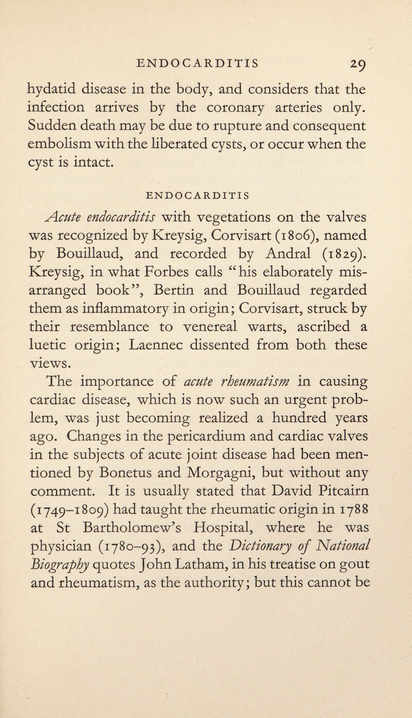 hydatid disease in the body, and considers that the infection arrives by the coronary arteries only. Sudden death may be due to rupture and consequent embolism with the liberated cysts, or occur when the cyst is intact. ENDOCARDITIS Acute endocarditis with vegetations on the valves was recognized by Kreysig, Corvisart (1806), named by Bouillaud, and recorded by Andral (1829). Kreysig, in what Forbes calls “ his elaborately mis- arranged book”, Bertin and Bouillaud regarded them as inflammatory in origin; Corvisart, struck by their resemblance to venereal warts, ascribed a luetic origin; Laennec dissented from both these views. The importance of acute rheumatism in causing cardiac disease, which is now such an urgent prob¬ lem, was just becoming realized a hundred years ago. Changes in the pericardium and cardiac valves in the subjects of acute joint disease had been men¬ tioned by Bonetus and Morgagni, but without any comment. It is usually stated that David Pitcairn (1749-1809) had taught the rheumatic origin in 1788 at St Bartholomew’s Hospital, where he was physician (1780-93), and the Dictionary of National Biography quotes John Latham, in his treatise on gout and rheumatism, as the authority; but this cannot be