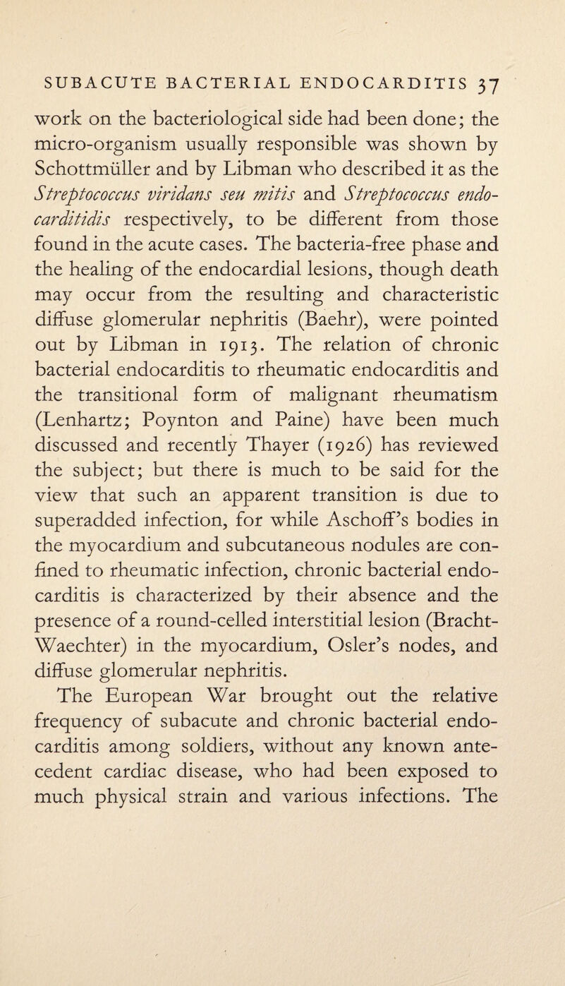 work on the bacteriological side had been done; the micro-organism usually responsible was shown by Schottmiiller and by Libman who described it as the Streptococcus viridans sen mitis and Streptococcus endo- carditidis respectively, to be different from those found in the acute cases. The bacteria-free phase and the healing of the endocardial lesions, though death may occur from the resulting and characteristic diffuse glomerular nephritis (Baehr), were pointed out by Libman in 1913. The relation of chronic bacterial endocarditis to rheumatic endocarditis and the transitional form of malignant rheumatism (Lenhartz; Poynton and Paine) have been much discussed and recently Thayer (1926) has reviewed the subject; but there is much to be said for the view that such an apparent transition is due to superadded infection, for while Aschoff’s bodies in the myocardium and subcutaneous nodules are con¬ fined to rheumatic infection, chronic bacterial endo¬ carditis is characterized by their absence and the presence of a round-celled interstitial lesion (Bracht- Waechter) in the myocardium, Osier’s nodes, and diffuse glomerular nephritis. The European War brought out the relative frequency of subacute and chronic bacterial endo¬ carditis among soldiers, without any known ante¬ cedent cardiac disease, who had been exposed to much physical strain and various infections. The