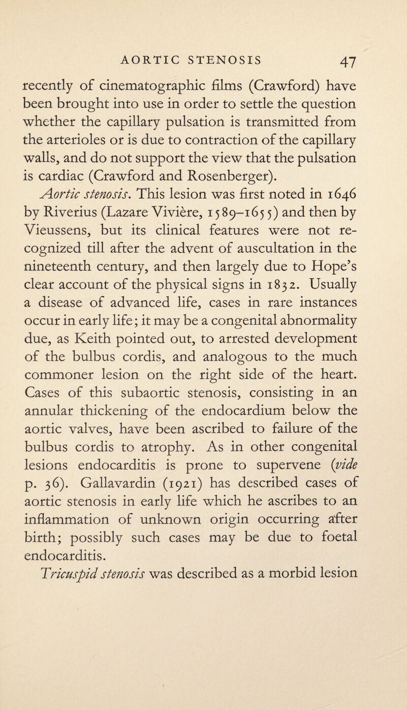 recently of cinematographic films (Crawford) have been brought into use in order to settle the question whether the capillary pulsation is transmitted from the arterioles or is due to contraction of the capillary walls, and do not support the view that the pulsation is cardiac (Crawford and Rosenberger). Aortic stenosis. This lesion was first noted in 1646 by Riverius (Lazare Viviere, 15 89-165 5) and then by Vieussens, but its clinical features were not re¬ cognized till after the advent of auscultation in the nineteenth century, and then largely due to Hope’s clear account of the physical signs in 1832. Usually a disease of advanced life, cases in rare instances occur in early life; it may be a congenital abnormality due, as Keith pointed out, to arrested development of the bulbus cordis, and analogous to the much commoner lesion on the right side of the heart. Cases of this subaortic stenosis, consisting in an annular thickening of the endocardium below the aortic valves, have been ascribed to failure of the bulbus cordis to atrophy. As in other congenital lesions endocarditis is prone to supervene (vide p. 36). Gallavardin (1921) has described cases of aortic stenosis in early life which he ascribes to an inflammation of unknown origin occurring after birth; possibly such cases may be due to foetal endocarditis. Tricuspid stenosis was described as a morbid lesion