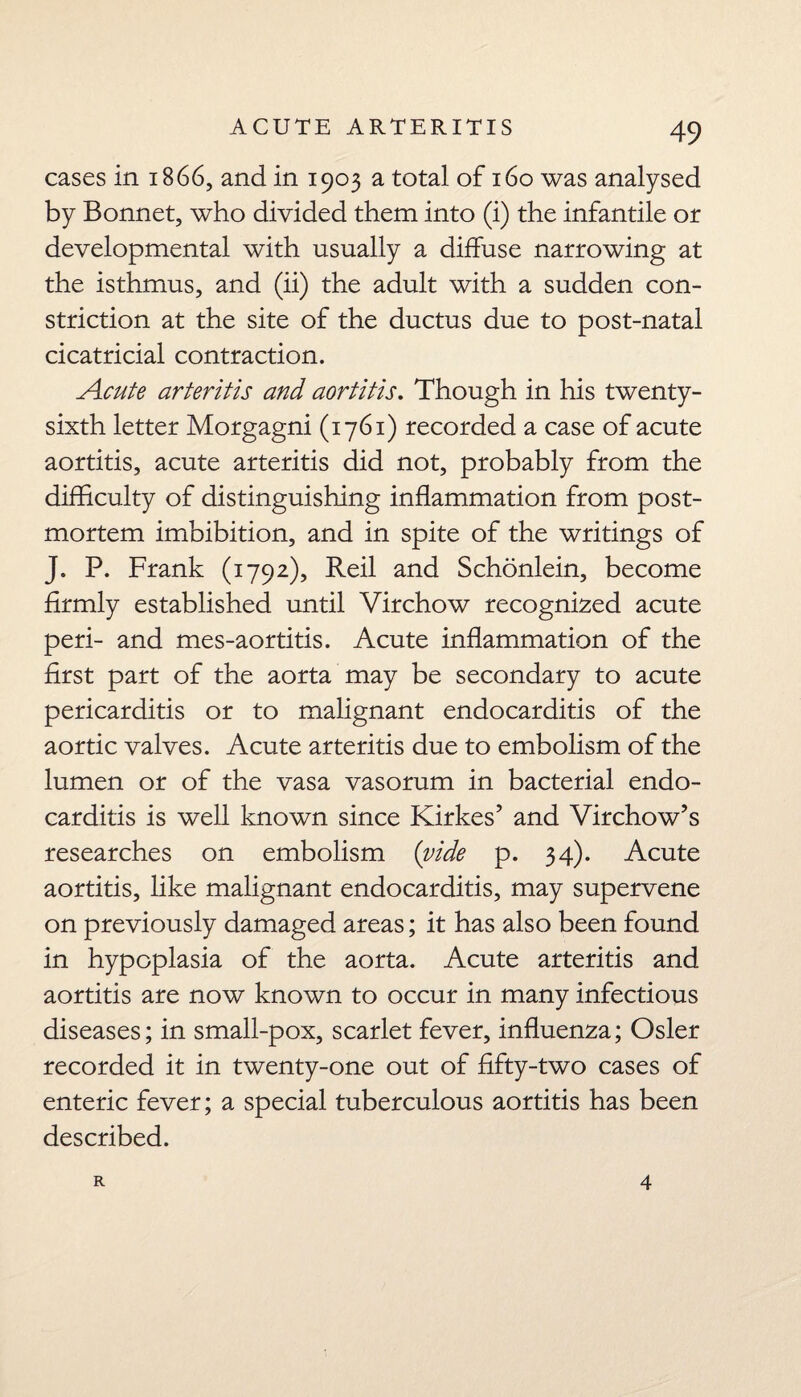 cases in 1866, and in 1903 a total of 160 was analysed by Bonnet, who divided them into (i) the infantile or developmental with usually a diffuse narrowing at the isthmus, and (ii) the adult with a sudden con¬ striction at the site of the ductus due to post-natal cicatricial contraction. Acute arteritis and aortitis. Though in his twenty- sixth letter Morgagni (1761) recorded a case of acute aortitis, acute arteritis did not, probably from the difficulty of distinguishing inflammation from post¬ mortem imbibition, and in spite of the writings of J. P. Frank (1792), Reil and Schonlein, become firmly established until Virchow recognized acute peri- and mes-aortitis. Acute inflammation of the first part of the aorta may be secondary to acute pericarditis or to malignant endocarditis of the aortic valves. Acute arteritis due to embolism of the lumen or of the vasa vasorum in bacterial endo¬ carditis is well known since Kirkes’ and Virchow’s researches on embolism (vide p. 34). Acute aortitis, like malignant endocarditis, may supervene on previously damaged areas; it has also been found in hypoplasia of the aorta. Acute arteritis and aortitis are now known to occur in many infectious diseases; in small-pox, scarlet fever, influenza; Osier recorded it in twenty-one out of fifty-two cases of enteric fever; a special tuberculous aortitis has been described. R 4