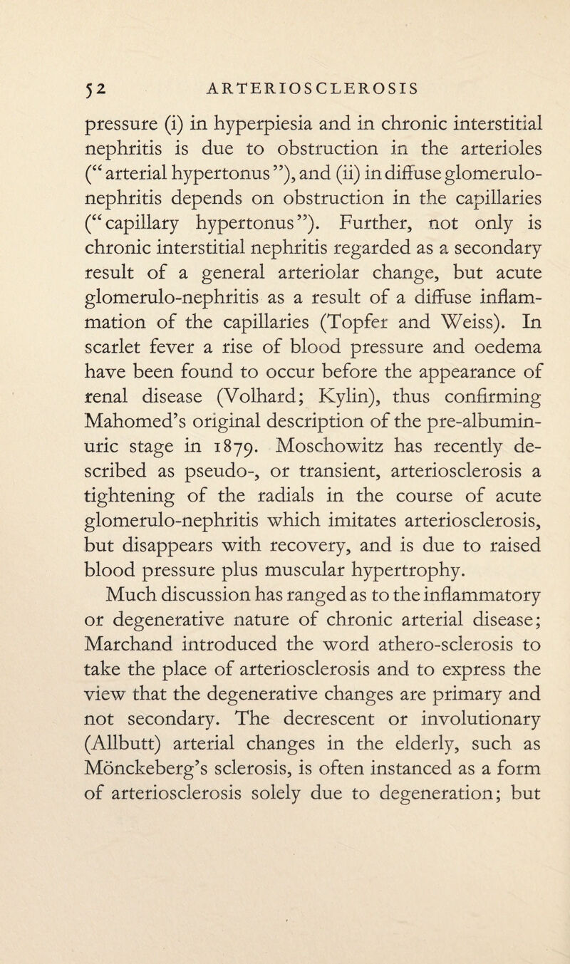 pressure (i) in hyperpiesia and in chronic interstitial nephritis is due to obstruction in the arterioles (“ arterial hypertonus ”), and (ii) in diffuse glomerulo¬ nephritis depends on obstruction in the capillaries (“capillary hypertonus”). Further, not only is chronic interstitial nephritis regarded as a secondary result of a general arteriolar change, but acute glomerulo-nephritis as a result of a diffuse inflam¬ mation of the capillaries (Topfer and Weiss). In scarlet fever a rise of blood pressure and oedema have been found to occur before the appearance of renal disease (Volhard; Kylin), thus confirming Mahomed’s original description of the pre-albumin- uric stage in 1879. Moschowitz has recently de¬ scribed as pseudo-, or transient, arteriosclerosis a tightening of the radials in the course of acute glomerulo-nephritis which imitates arteriosclerosis, but disappears with recovery, and is due to raised blood pressure plus muscular hypertrophy. Much discussion has ranged as to the inflammatory or degenerative nature of chronic arterial disease; Marchand introduced the word athero-sclerosis to take the place of arteriosclerosis and to express the view that the degenerative changes are primary and not secondary. The decrescent or involutionary (Allbutt) arterial changes in the elderly, such as Monckeberg’s sclerosis, is often instanced as a form of arteriosclerosis solely due to degeneration; but