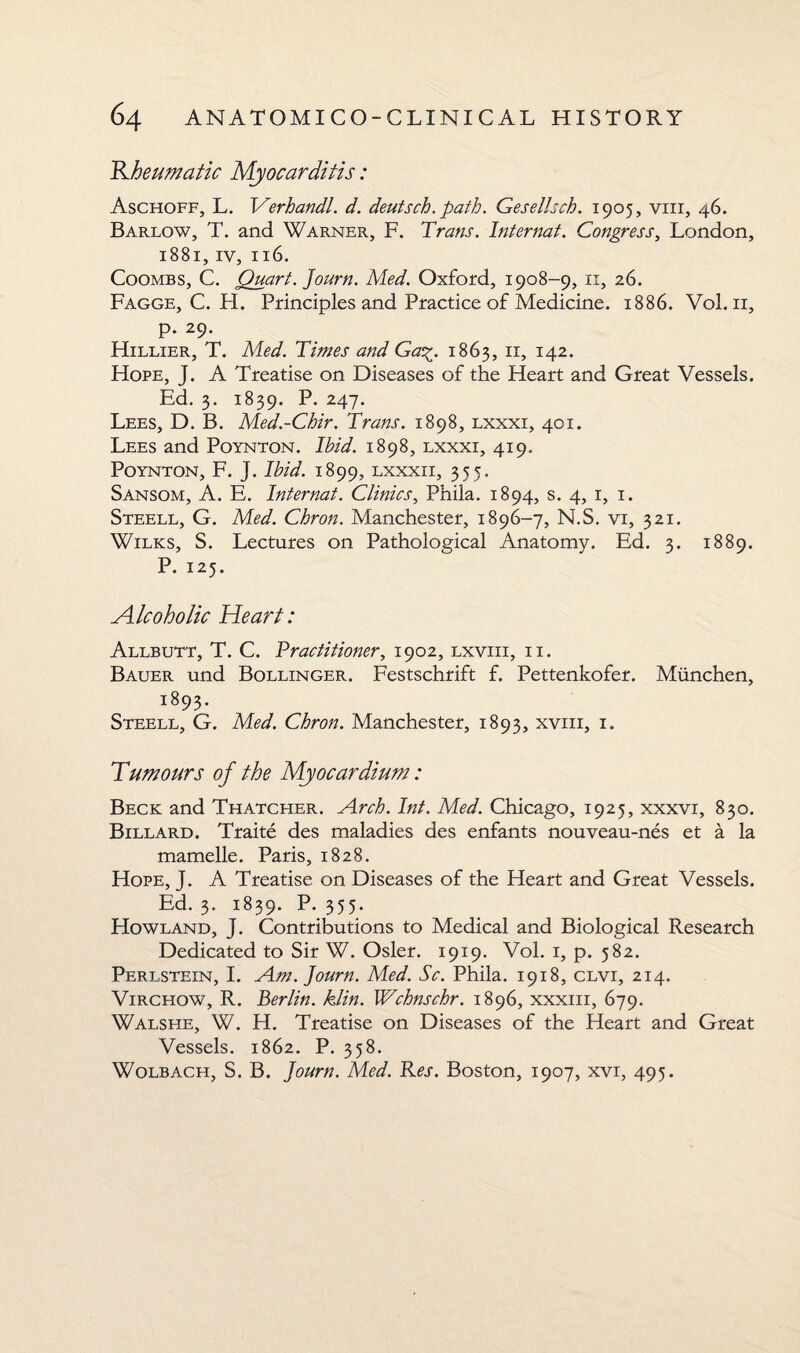 Rheumatic Myocarditis: Aschoff, L. 1Yerhandl. d. deutsch. path. Gesellsch. 1905, viii, 46. Barlow, T. and Warner, F. Trans. Internat. Congress, London, 1881, iv, 116. Coombs, C. Quart. Journ. Med. Oxford, 1908-9, 11, 26. Fagge, C. H. Principles and Practice of Medicine. 1886. Vol. 11, p. 29. Hillier, T. Med. Times and Ga%. 1863, 11, 142. Hope, J. A Treatise on Diseases of the Heart and Great Vessels. Ed. 3. 1839. P. 247. Lees, D. B. Med.-Chir. Trans. 1898, lxxxi, 401. Lees and Poynton. Ibid. 1898, lxxxi, 419. Poynton, F. J. Ibid. 1899, lxxxii, 355. Sansom, A. E. Internat. Clinics, Phila. 1894, s. 4, 1, 1. Steell, G. Med. Chron. Manchester, 1896-7, N.S. vi, 321. Wilks, S. Lectures on Pathological Anatomy. Ed. 3. 1889. P. 125. Alcoholic Heart: Allbutt, T. C. Practitioner, 1902, lxviii, ii. Bauer und Bollinger. Festschrift f. Pettenkofer. Miinchen, 1893. Steell, G. Med. Chron. Manchester, 1893, xvm, 1. Tumours of the Myocardium: Beck and Thatcher. Arch. Int. Med. Chicago, 1925, xxxvi, 830. Billard. Traite des maladies des enfants nouveau-nes et a la mamelle. Paris, 1828. Hope, J. A Treatise on Diseases of the Heart and Great Vessels. Ed. 3. 1839. P. 355. Howland, J. Contributions to Medical and Biological Research Dedicated to Sir W. Osier. 1919. Vol. 1, p. 582. Perlstein, I. Am. Journ. Med. Sc. Phila. 1918, clvi, 214. Virchow, R. Berlin, klin. Wchnschr. 1896, xxxm, 679. Walshe, W. H. Treatise on Diseases of the Heart and Great Vessels. 1862. P. 358. Wolbach, S. B. Journ. Med. Res. Boston, 1907, xvi, 495.