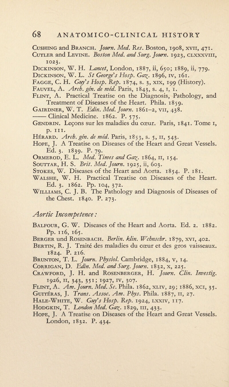 Cushing and Branch, Journ. Med. Res. Boston, 1908, xvii, 471. Cutler and Levine, boston Med. and Surg. Journ. 1925, clxxxviii, 1023. Dickinson, W. H. Lancet, London, 1887, ii, 650; 1889, ii, 779. Dickinson, W. L. St George’s Hosp. Ga%. 1896, iv, 161. Fagge, C. H. Guy’s Hosp. Rep. 1874, s. 3, xix, 199 (History). Fauvel, A. Arch. gen. de med. Paris, 1843, s. 4, 1, 1. Flint, A. Practical Treatise on the Diagnosis, Pathology, and Treatment of Diseases of the Heart. Phila. 1859. Gairdner, W. T. LLdin. Med. Journ. 1861-2, vii, 438. -Clinical Medicine. 1862. P.575. Gendrin. Legons sur les maladies du cceur. Paris, 1841. Tome 1, p. hi. Herard. Arch. gen. de med. Paris, 1853, s. 5, 11, 543. Hope, J. A Treatise on Diseases of the Heart and Great Vessels. Ed. 3. 1839. P. 79. Ormerod, E. L. Med. Times and Ga%. 1864, 11, 154. Souttar, H. S. Brit. Med. Journ. 1925, ii, 603. Stokes, W. Diseases of the Heart and Aorta. 1854. P. 181. Walshe, W. H. Practical Treatise on Diseases of the Heart. Ed. 3. 1862. Pp. 104, 372. Williams, C. J. B. The Pathology and Diagnosis of Diseases of the Chest. 1840. P. 273. Aortic Incompetence: Balfour, G. W. Diseases of the Heart and Aorta. Ed. 2. 1882. Pp. 116, 165. Berger und Rosenbach. Berlin, klin. Wchnschr. 1879, xvi, 402. Berlin, R. T. Traite des maladies du cceur et des gros vaisseaux. 1824. P. 216. Brunton, T. L. Journ. Physiol. Cambridge, 1884, v, 14. Corrigan, D. Bdin. Med. and Surg. Journ. 1832, x, 225. Crawford, J. H. and Rosenberger, H. Journ. Clin. Investig. 1926, 11, 343, 351; 1927, iv, 307. Flint, A. Am. Journ. Med. Sc. Phila. 1862, xliv, 29; 1886, xci, 35. Guiteras, J. Trans. Assoc. Am. Phys. Phila. 1887, 11, 27. Hale-White, W. Guy’s Hosp. Rep. 1924, lxxiv, 117. Hodgkin, T. London Med. Ga%. 1829, in, 433. Hope, J. A Treatise on Diseases of the Heart and Great Vessels. London, 1832. P. 434.