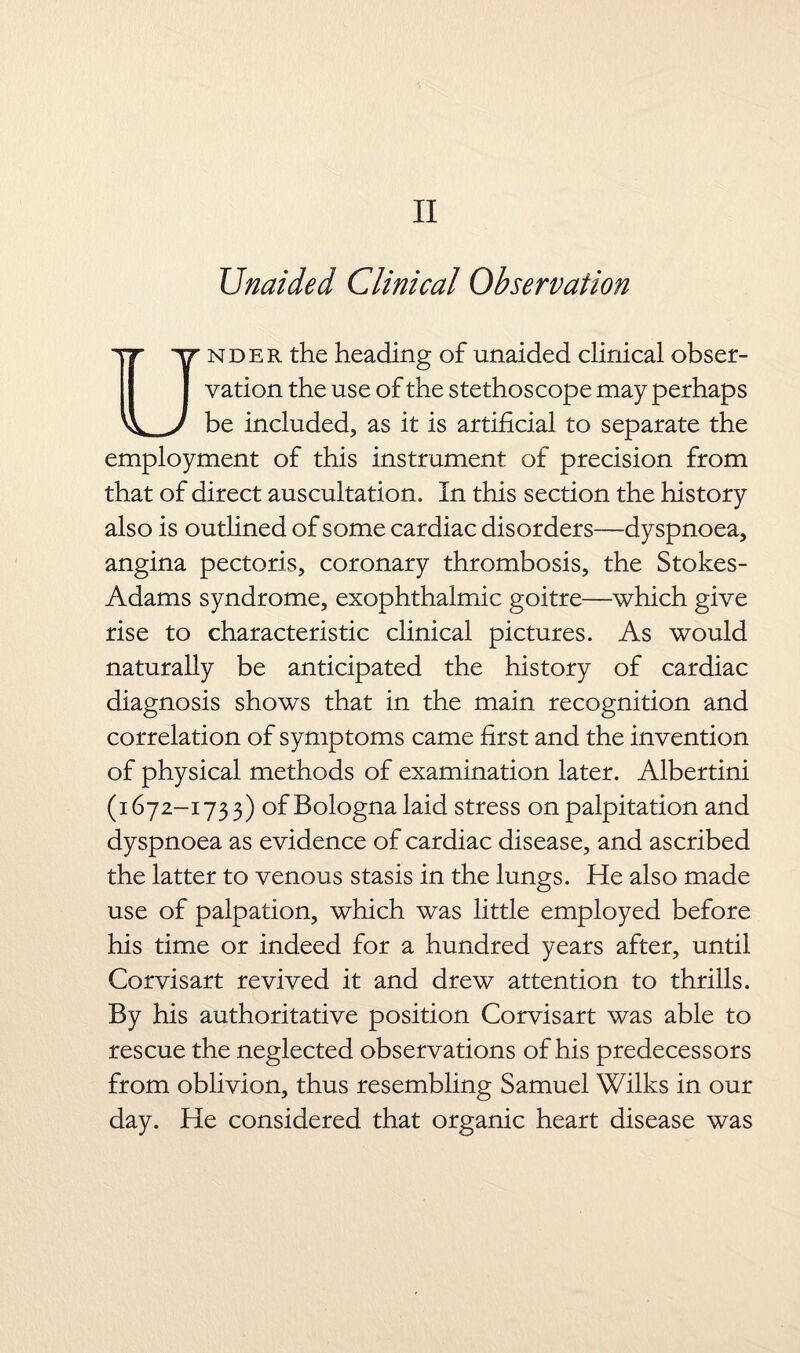 II Unaided Clinical Observation Under the heading of unaided clinical obser¬ vation the use of the stethoscope may perhaps be included, as it is artificial to separate the employment of this instrument of precision from that of direct auscultation. In this section the history also is outlined of some cardiac disorders—dyspnoea, angina pectoris, coronary thrombosis, the Stokes- Adams syndrome, exophthalmic goitre—which give rise to characteristic clinical pictures. As would naturally be anticipated the history of cardiac diagnosis shows that in the main recognition and correlation of symptoms came first and the invention of physical methods of examination later. Albertini (1672-173 3) of Bologna laid stress on palpitation and dyspnoea as evidence of cardiac disease, and ascribed the latter to venous stasis in the lungs. He also made use of palpation, which was little employed before his time or indeed for a hundred years after, until Corvisart revived it and drew attention to thrills. By his authoritative position Corvisart was able to rescue the neglected observations of his predecessors from oblivion, thus resembling Samuel Wilks in our day. He considered that organic heart disease was