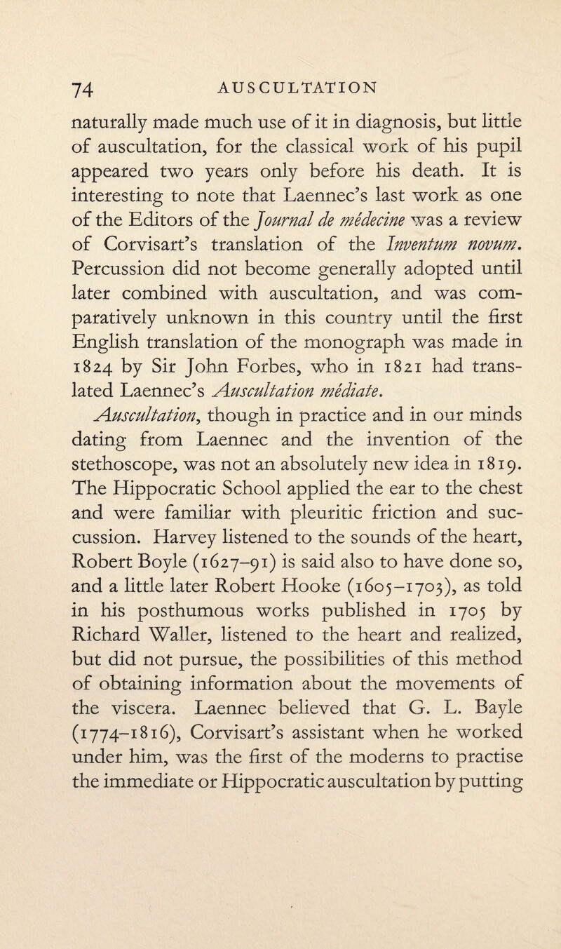 naturally made much use of it in diagnosis, but little of auscultation, for the classical work of his pupil appeared two years only before his death. It is interesting to note that Laennec’s last work as one of the Editors of the ]ournal de medecine was a review of Corvisart’s translation of the Inventum novum. Percussion did not become generally adopted until later combined with auscultation, and was com¬ paratively unknown in this country until the first English translation of the monograph was made in 1824 by Sir John Forbes, who in 1821 had trans¬ lated Laennec’s Auscultation mediate. Auscultation, though in practice and in our minds dating from Laennec and the invention of the stethoscope, was not an absolutely new idea in 1819. The Hippocratic School applied the ear to the chest and were familiar with pleuritic friction and suc- cussion. Harvey listened to the sounds of the heart, Robert Boyle (1627-91) is said also to have done so, and a little later Robert Hooke (1605-1703), as told in his posthumous works published in 1705 by Richard Waller, listened to the heart and realized, but did not pursue, the possibilities of this method of obtaining information about the movements of the viscera. Laennec believed that G. L. Bayle (1774-1816), Corvisart’s assistant when he worked under him, was the first of the moderns to practise the immediate or Hippocratic auscultation by putting