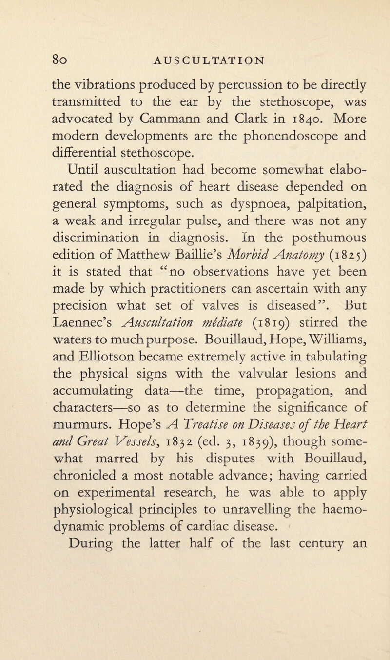 the vibrations produced by percussion to be directly transmitted to the ear by the stethoscope, was advocated by Cammann and Clark in 1840. More modern developments are the phonendoscope and differential stethoscope. Until auscultation had become somewhat elabo¬ rated the diagnosis of heart disease depended on general symptoms, such as dyspnoea, palpitation, a weak and irregular pulse, and there was not any discrimination in diagnosis. In the posthumous edition of Matthew Baillie’s Morbid Anatomy (1825) it is stated that “no observations have yet been made by which practitioners can ascertain with any precision what set of valves is diseased”. But Laennec’s Auscultation mediate (1819) stirred the waters to much purpose. Bouillaud, Hope, Williams, and Elliotson became extremely active in tabulating the physical signs with the valvular lesions and accumulating data—the time, propagation, and characters—so as to determine the significance of murmurs. Hope’s A Treatise on Diseases of the Heart and Great Vessels, 1832 (ed. 3, 1839), though some¬ what marred by his disputes with Bouillaud, chronicled a most notable advance; having carried on experimental research, he was able to apply physiological principles to unravelling the haemo¬ dynamic problems of cardiac disease. During the latter half of the last century an