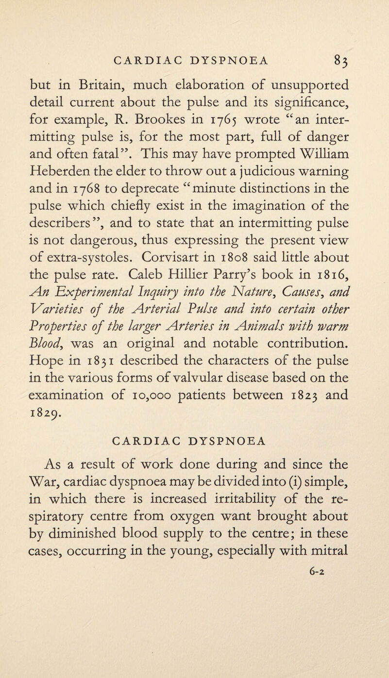 but in Britain, much elaboration of unsupported detail current about the pulse and its significance, for example, R. Brookes in 1765 wrote “an inter¬ mitting pulse is, for the most part, full of danger and often fatal57. This may have prompted William Heberden the elder to throw out a judicious warning and in 1768 to deprecate “minute distinctions in the pulse which chiefly exist in the imagination of the describers ”, and to state that an intermitting pulse is not dangerous, thus expressing the present view of extra-systoles. Corvisart in 1808 said little about the pulse rate. Caleb Hillier Parry's book in 1816, An experimental Inquiry into the Nature, Causes, and Varieties of the Arterial Pulse and into certain other Properties of the larger Arteries in Animals ivith warm Blood, was an original and notable contribution. Hope in 1831 described the characters of the pulse in the various forms of valvular disease based on the examination of 10,000 patients between 1823 and 1829. CARDIAC DYSPNOEA As a result of work done during and since the War, cardiac dyspnoea may be divided into (i) simple, in which there is increased irritability of the re¬ spiratory centre from oxygen want brought about by diminished blood supply to the centre; in these cases, occurring in the young, especially with mitral 6-2